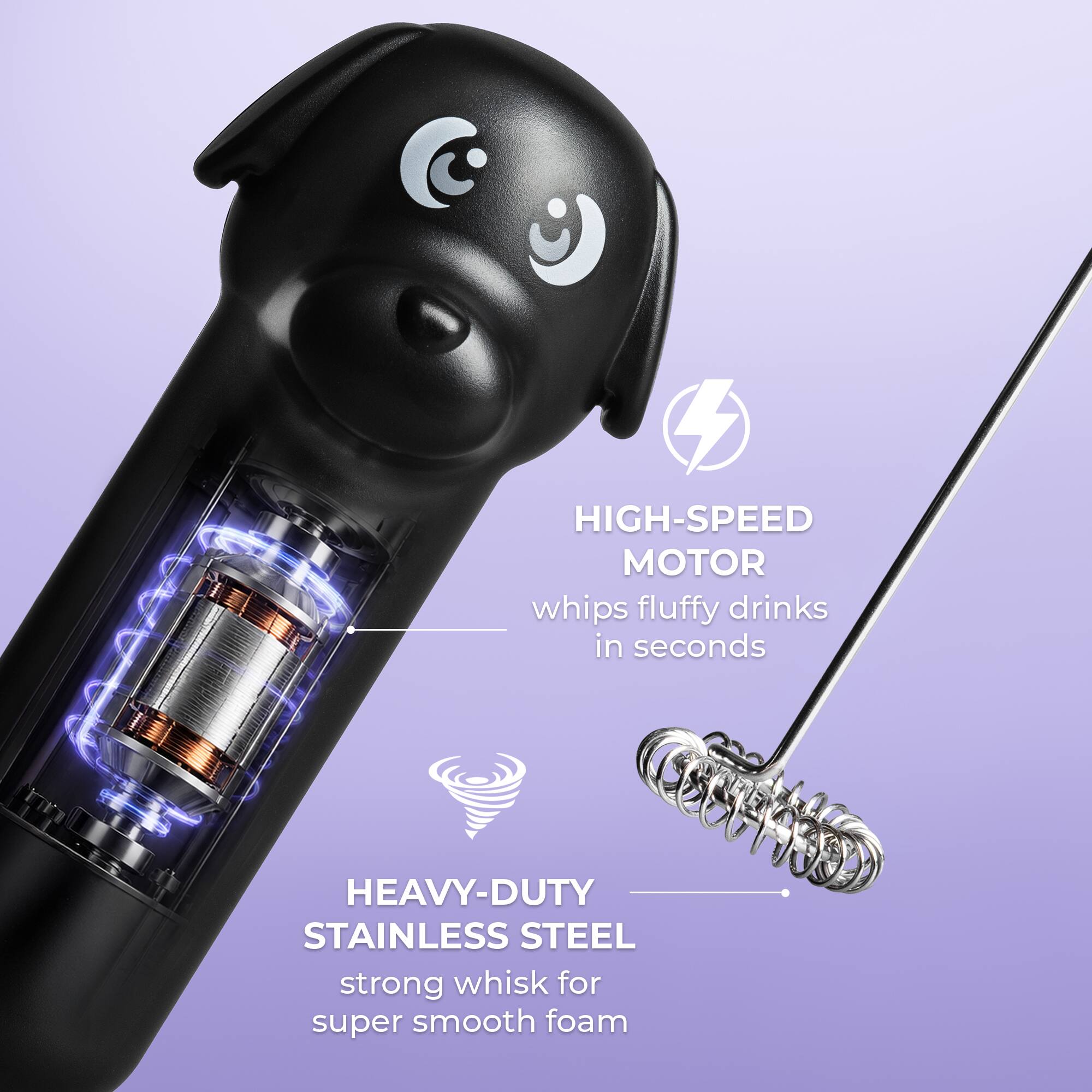 HIGH-SPEED MOTOR whips fluffy drinks in seconds  
HEAVY-DUTY STAINLESS STEEL strong whisk for super smooth foam