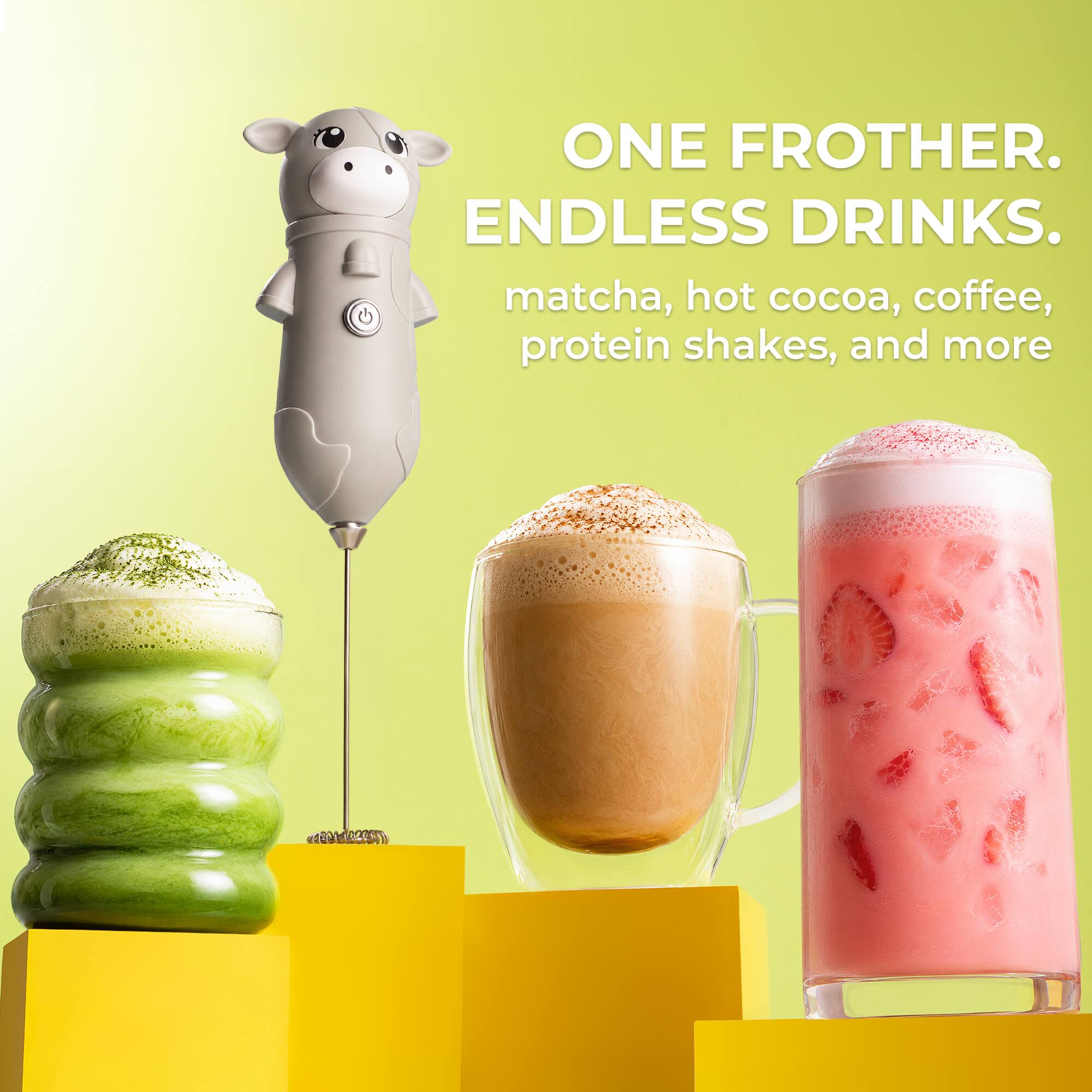 ONE FROTHER. ENDLESS DRINKS.  
matcha, hot cocoa, coffee, protein shakes, and more