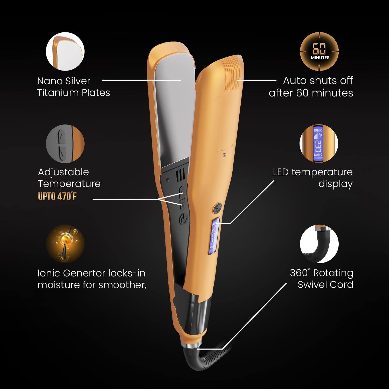 - Nano Silver Titanium Plates
- Adjustable Temperature UP TO 470°F
- Ionic Generator locks-in moisture for smoother
- Auto shuts off after 60 minutes
- LED temperature display
- 360° Rotating Swivel Cord