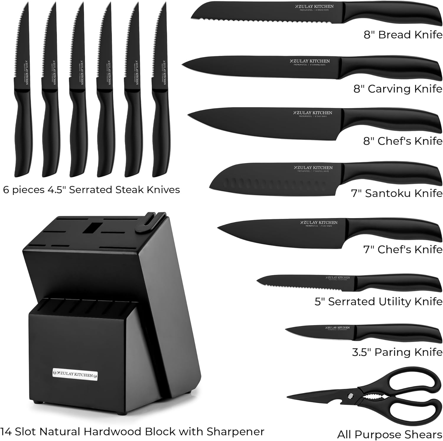 XZULAY KITCHEN 8" Bread Knife  
XZULAY KITCHEN 8" Carving Knife  
XZULAY KITCHEN 8" Chef's Knife  
XZULAY KITCHEN 6 pieces 4.5" Serrated Steak Knives  
XZULAY KITCHEN 7" Santoku Knife  
XZULAY KITCHEN 7" Chef's Knife  
UTLEEN 5" Serrated Utility Knife  
MS 3.5" Paring Knife  
XZULAY KITCHEN 14 Slot Natural Hardwood Block with Sharpener  
All Purpose Shears