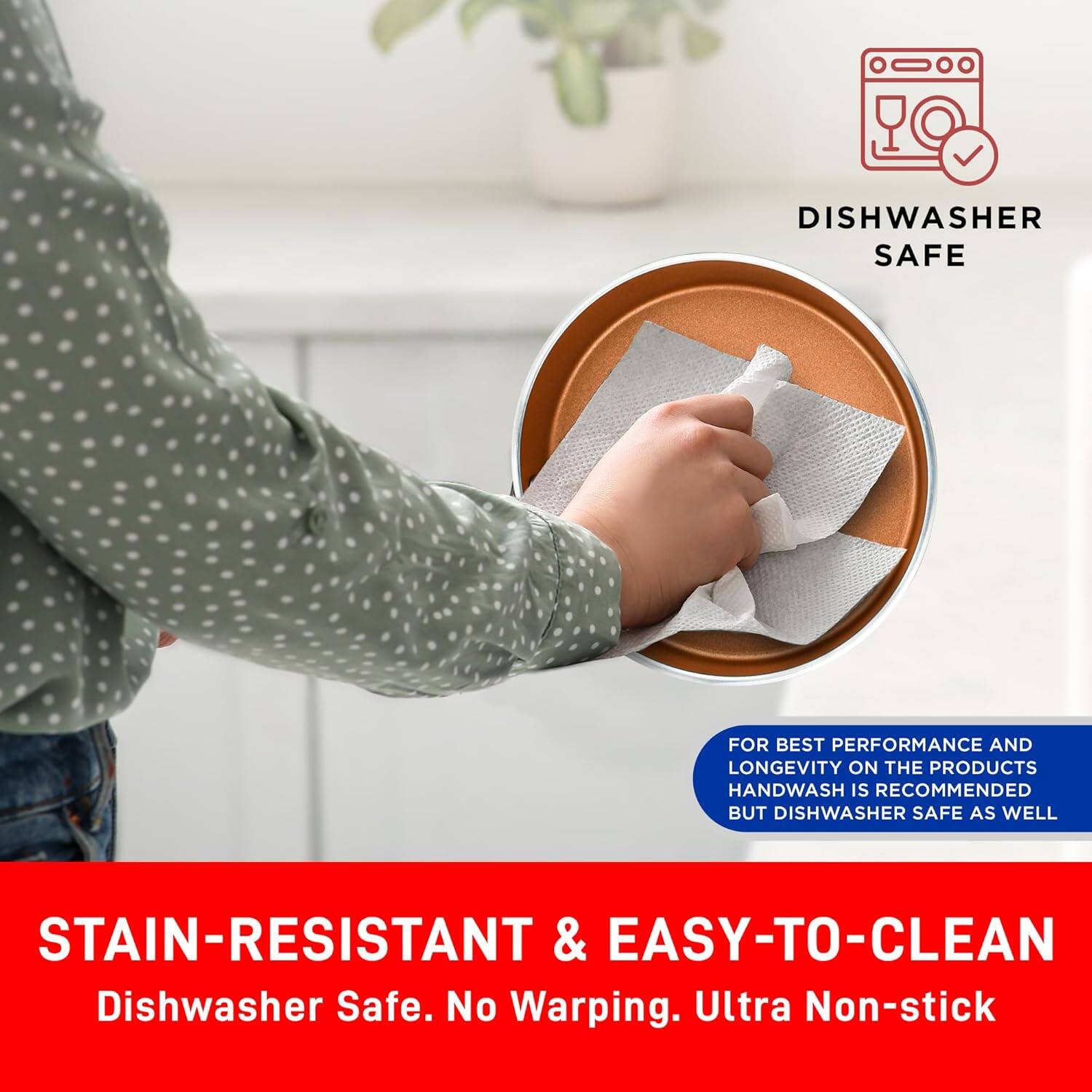 DISHWASHER SAFE
FOR BEST PERFORMANCE AND LONGEVITY ON THE PRODUCTS HANDWASH IS RECOMMENDED BUT DISHWASHER SAFE AS WELL
STAIN-RESISTANT & EASY-TO-CLEAN
Dishwasher Safe. No Warping. Ultra Non-stick