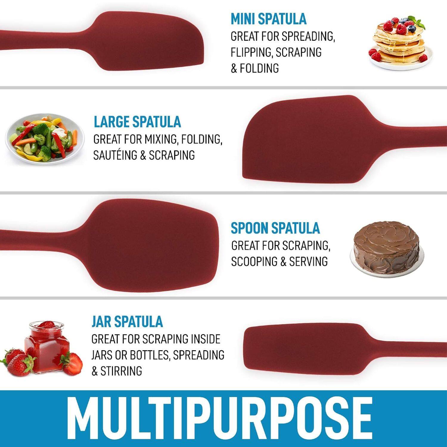 MINI SPATULA  
GREAT FOR SPREADING, FLIPPING, SCRAPING & FOLDING  

LARGE SPATULA  
GREAT FOR MIXING, FOLDING, SAUTÉING & SCRAPING  

SPOON SPATULA  
GREAT FOR SCRAPING, SCOOPING & SERVING  

JAR SPATULA  
GREAT FOR SCRAPING INSIDE JARS OR BOTTLES, SPREADING & STIRRING  

MULTIPURPOSE