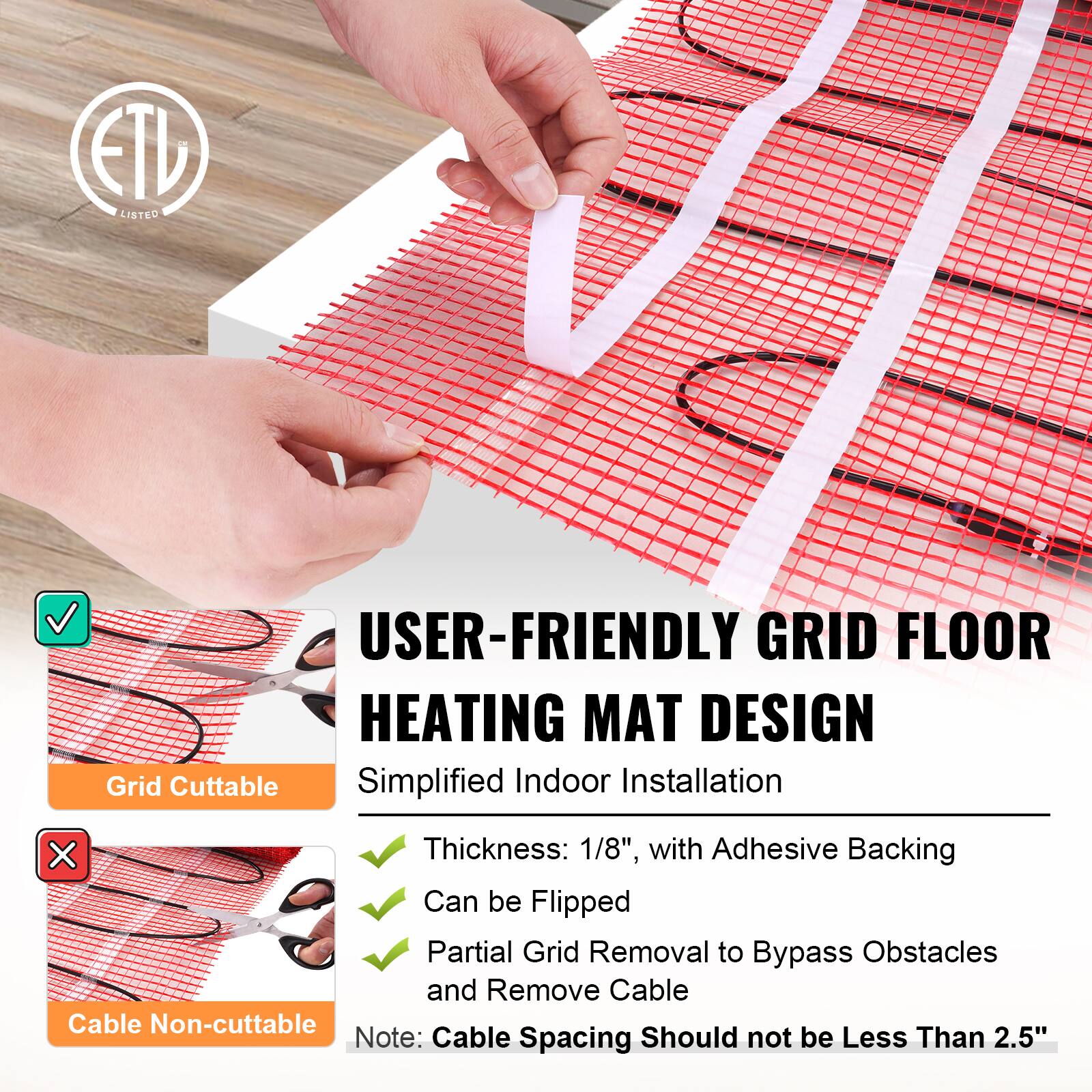 CM ETU LISTED

USER-FRIENDLY GRID FLOOR HEATING MAT DESIGN
Grid Cuttable Simplified Indoor Installation

Thickness: 1/8", with Adhesive Backing
Can be Flipped
Partial Grid Removal to Bypass Obstacles and Remove Cable
Cable Non-cuttable

Note: Cable Spacing Should not be Less Than 2.5"