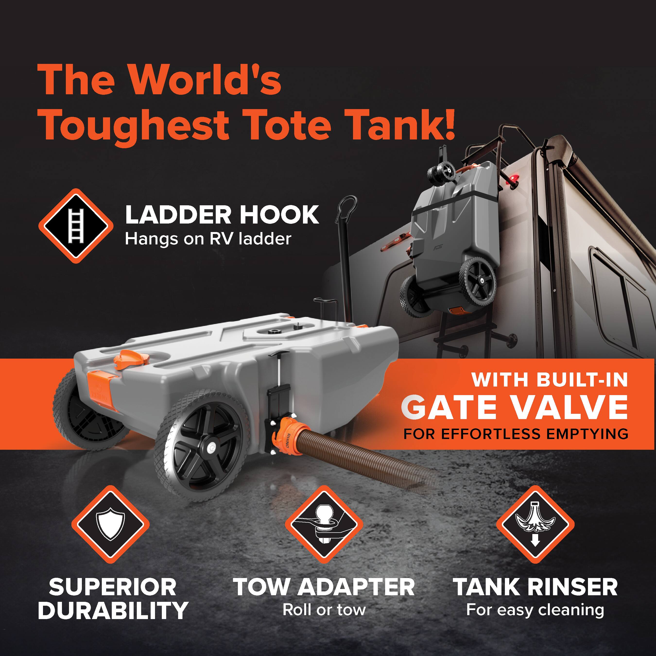 The World's Toughest Tote Tank!  
LADDER HOOK  
Hangs on RV ladder  
WITH BUILT-IN GATE VALVE FOR EFFORTLESS EMPTYING  
SUPERIOR DURABILITY  
TOW ADAPTER  
Roll or tow  
TANK RINSE  
For easy cleaning