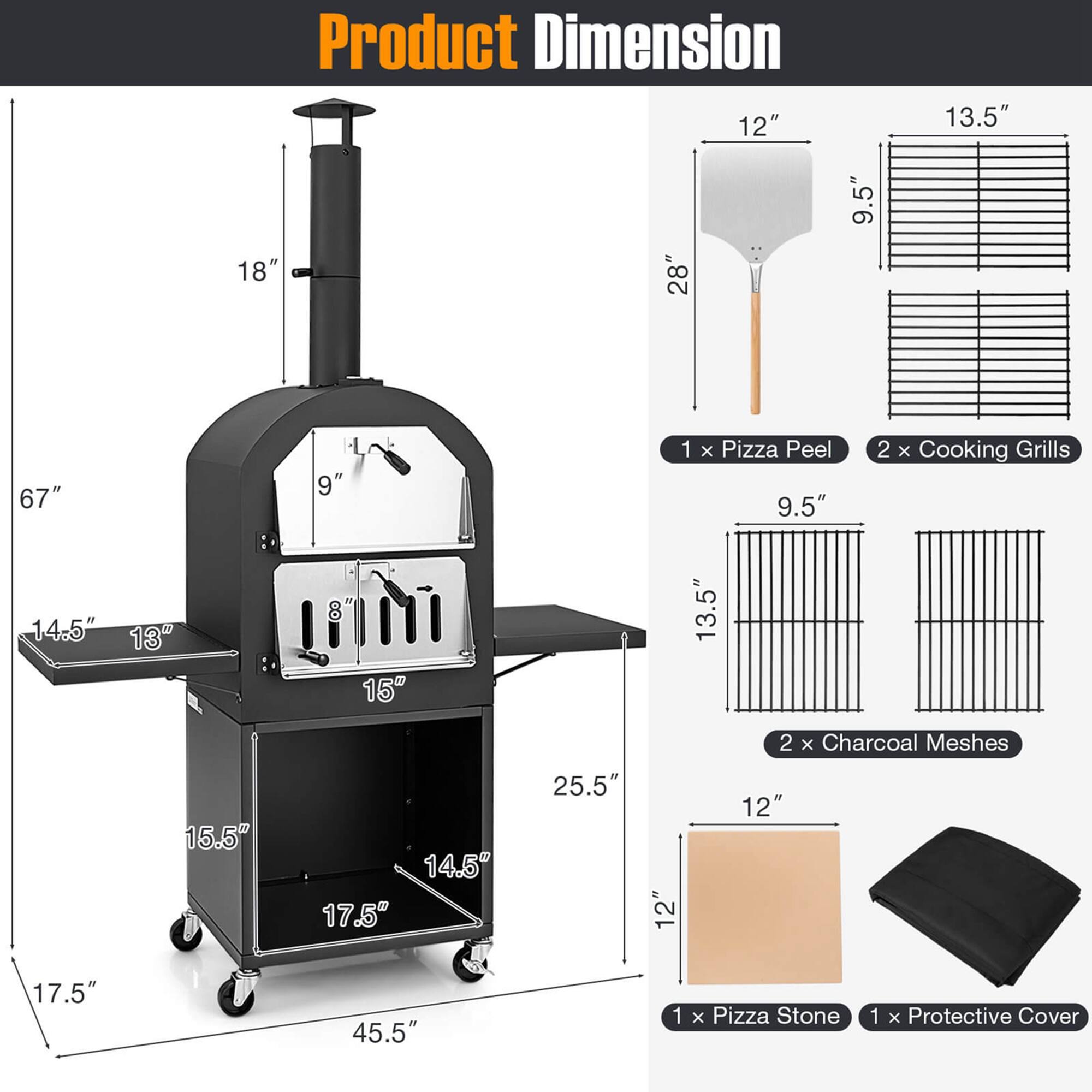 Product Dimension: 12" 13.5" 18" 28" 9.5" 67" 9" 1 x Pizza Peel 9.5" 2 x Cooking Grills 14.5" 13" 8" 15" 13.5" 2 x Charcoal Meshes 15.5" 14.5" 17.5" 25.5" 12" 12" 17.5" 45.5" 1 x Pizza Stone 1 x Protective Cover