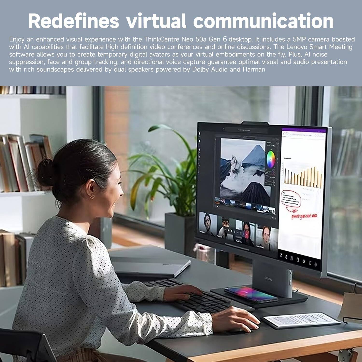 Redefines virtual communication

Enjoy an enhanced visual experience with the ThinkCentre Neo 50a Gen 6 desktop. It includes a 5MP camera boosted with AI capabilities that facilitate high definition video conferences and online discussions. The Lenovo Smart Meeting software allows you to create temporary digital avatars as your virtual embodiments on the fly. Plus, AI noise suppression, face and group tracking, and directional voice capture guarantee optimal visual and audio presentation with rich soundscapes delivered by dual speakers powered by Dolby Audio and Harman.