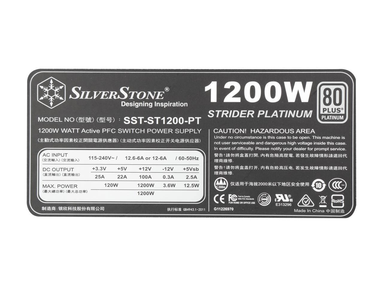 SILVERSTONE  
Designing Inspiration  
STRIDER PLATINUM  
MODEL NO: SST-ST1200-PT  
1200W WATT Active PFC SWITCH POWER SUPPLY  

CAUTION! HAZARDOUS AREA  
Under no circumstance is this case to be open. This machine is not user serviceable and dangerous high voltage inside this case. In event of difficulty, please notify your dealer for prompt service.  

AC INPUT  
115-240V~ / 12.6-6A or 12-6A / 60-50Hz  

DC OUTPUT  
+3.3V 25A 120W  
+5V 22A 120W  
+12V 100A 1200W  
-12V 0.3A 3.6W  
+5Vsb 2.5A 12.5W  

MAX. POWER  
1200W  

Test to Comply CE FC - NE - GB4943.1-2011  
G11226970  
E313296