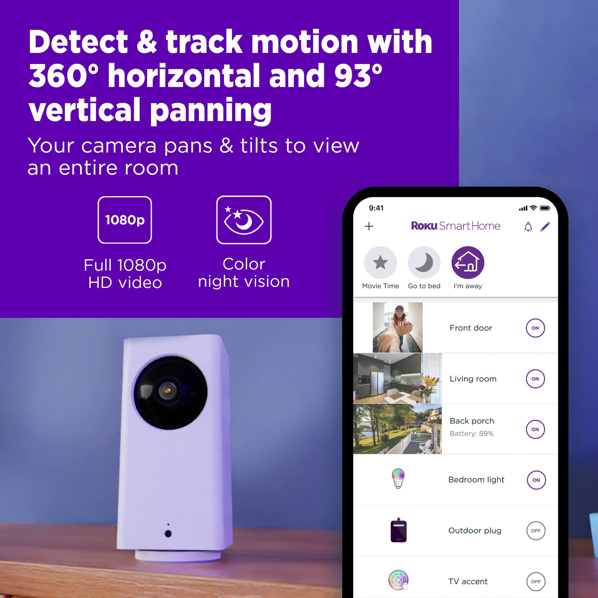 Detect & track motion with 360° horizontal and 93° vertical panning. Your camera pans & tilts to view an entire room. 1080p 9:41 + It. Roku SmartHome Full 1080p HD video. Color night vision. Movie Time. Go to bed. I'm away. Front door. ON. Living room. Back porch. Battery: 89% ON. Bedroom light. CN. Outdoor plug. e TV accent.