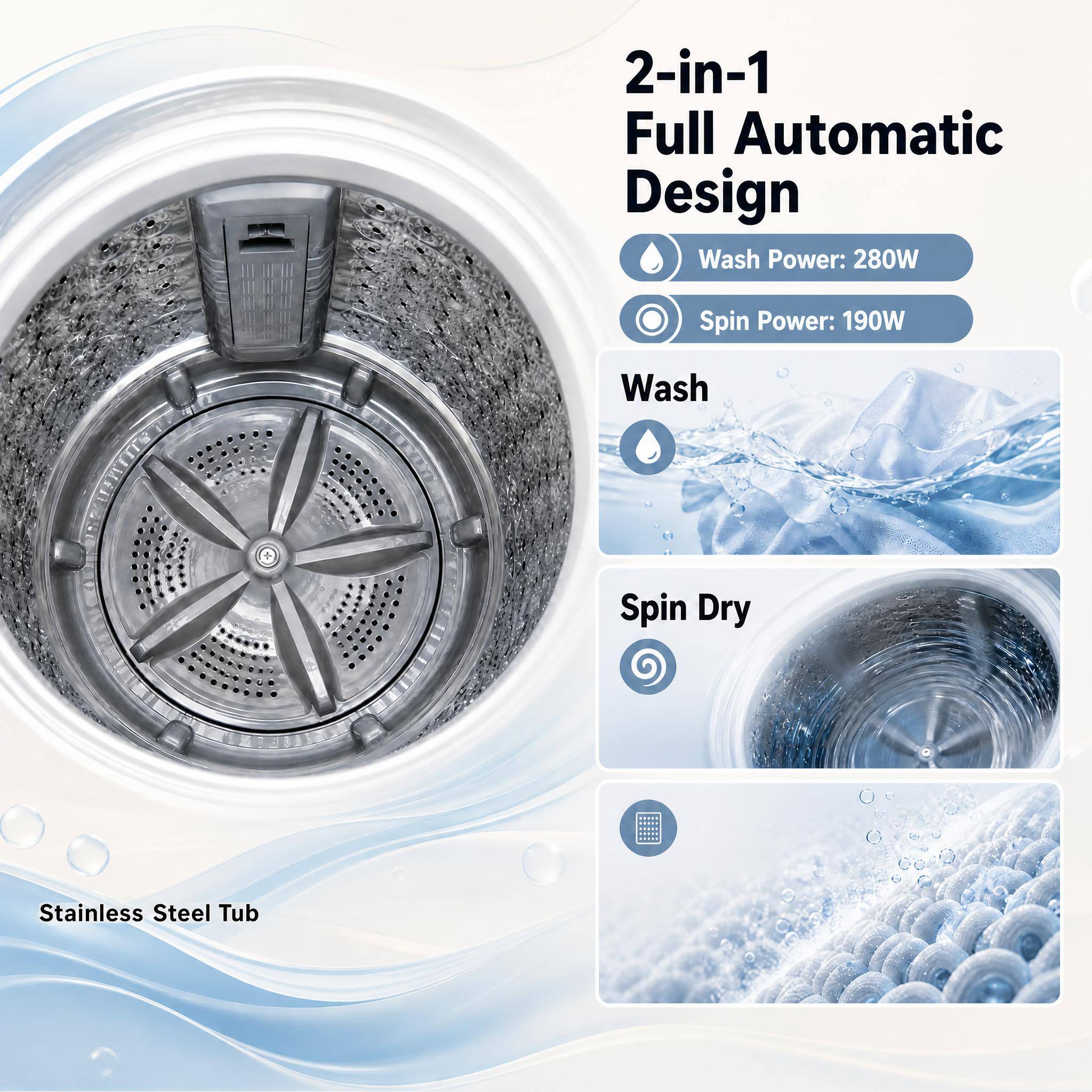 2-in-1 Full Automatic Design  
Wash Power: 280W  
Spin Power: 190W  
Wash  
Spin Dry  
Stainless Steel Tub