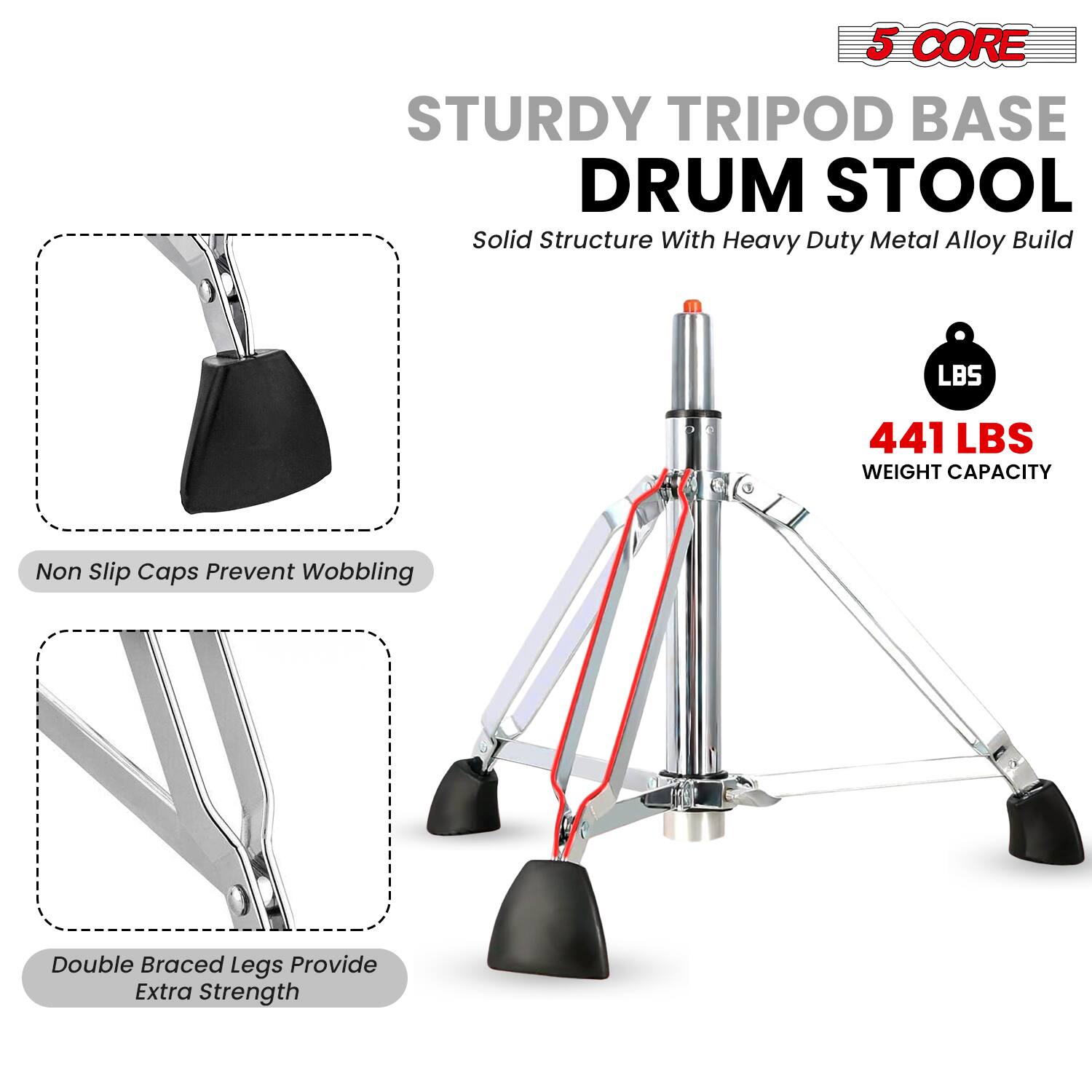 5 CORE STURDY TRIPOD BASE DRUM STOOL  
Solid Structure With Heavy Duty Metal Alloy Build  

441 LBS WEIGHT CAPACITY  

Non Slip Caps Prevent Wobbling  

Double Braced Legs Provide Extra Strength