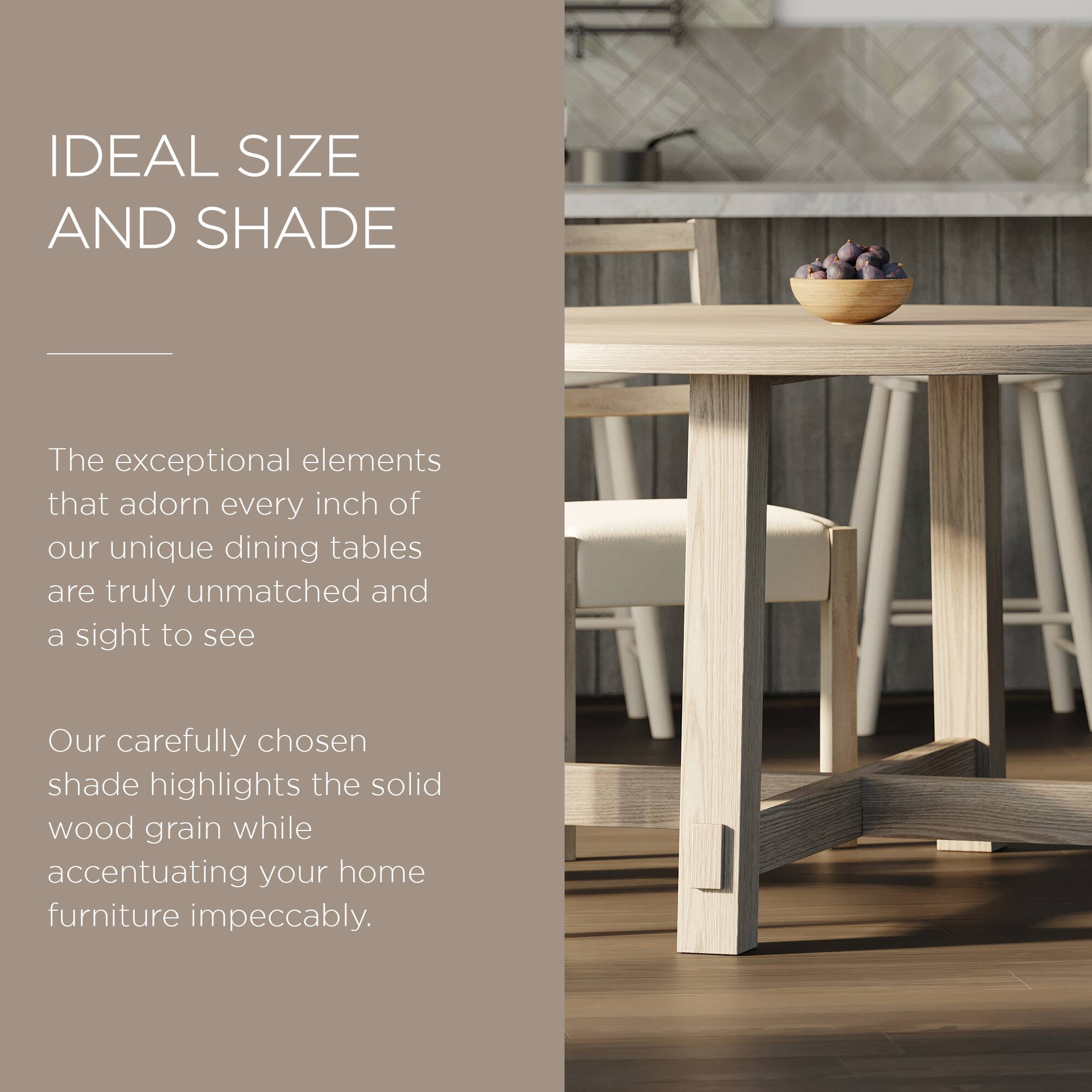 IDEAL SIZE AND SHADE

The exceptional elements that adorn every inch of our unique dining tables are truly unmatched and a sight to see.

Our carefully chosen shade highlights the solid wood grain while accentuating your home furniture impeccably.