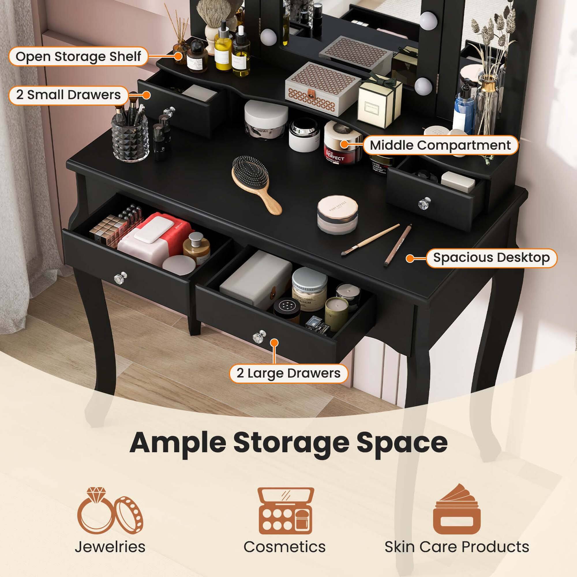 Open Storage Shelf  
2 Small Drawers  
Middle Compartment  
Spacious Desktop  
2 Large Drawers  
Ample Storage Space  
Jewelries  
Cosmetics  
Skin Care Products