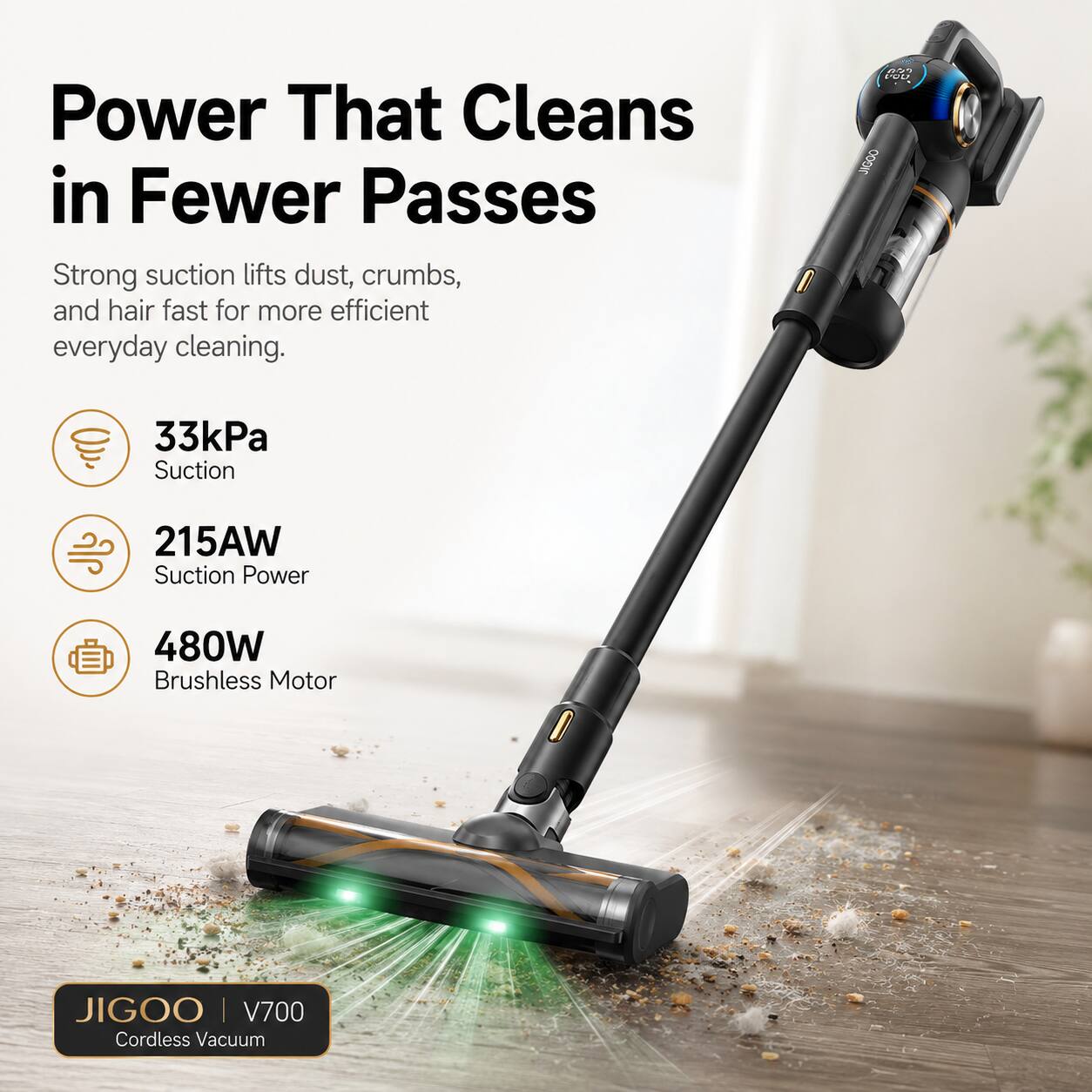 Power That Cleans in Fewer Passes

Strong suction lifts dust, crumbs, and hair fast for more efficient everyday cleaning.

- 33kPa Suction
- 215AW Suction Power
- 480W Brushless Motor

JIGOO | V700 Cordless Vacuum