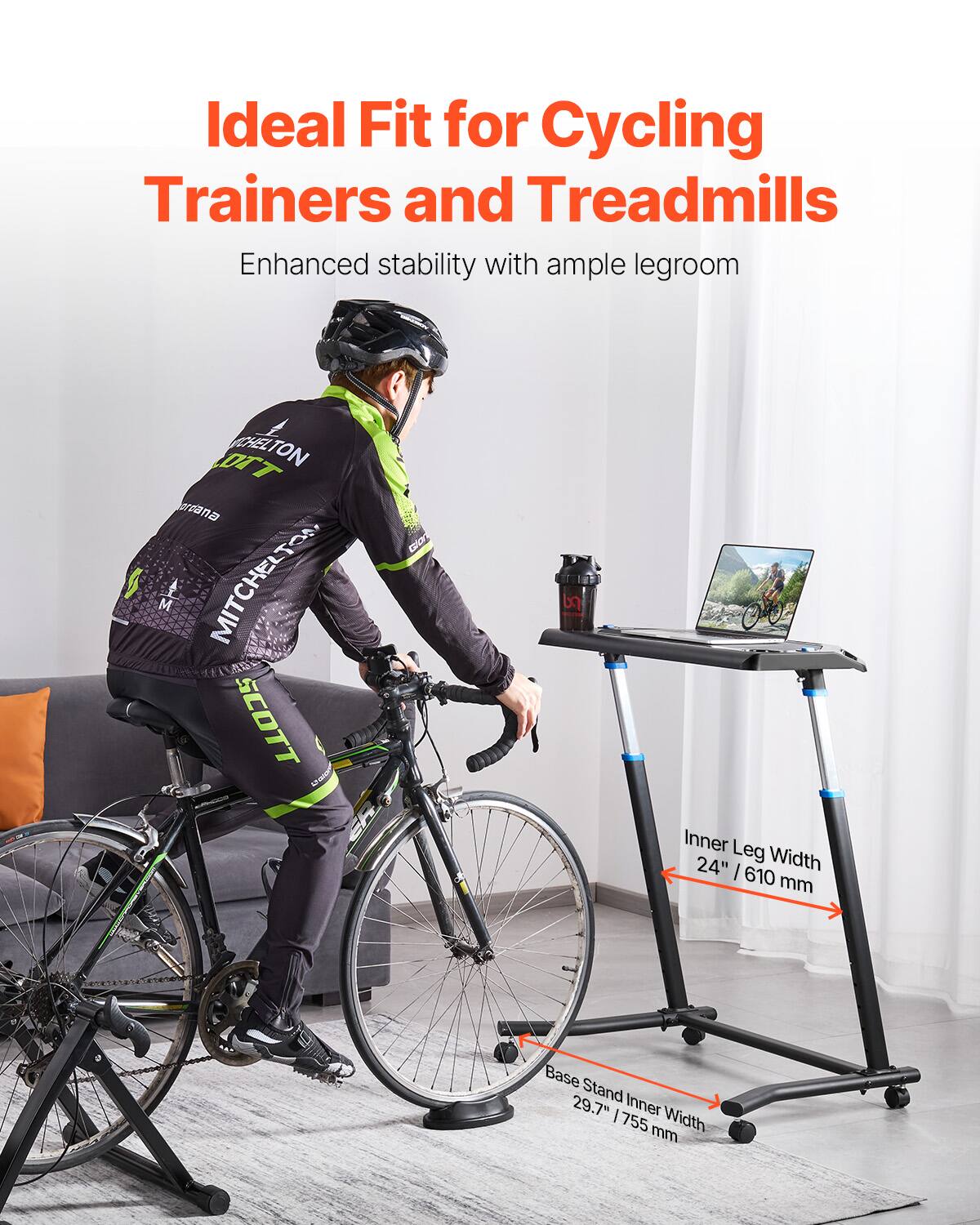 Ideal Fit for Cycling Trainers and Treadmills  
Enhanced stability with ample legroom  

Inner Leg Width: 24" / 610 mm  
Base Stand Inner Width: 29.7" / 755 mm