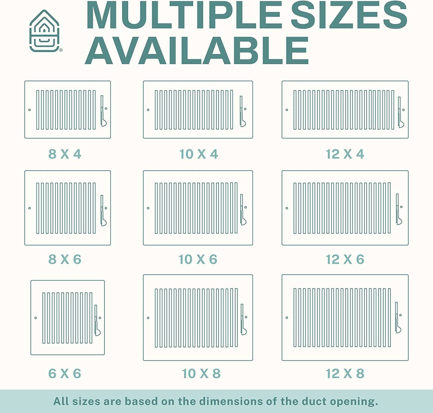 MULTIPLE SIZES AVAILABLE

8 X 4  
10 X 4  
12 X 4  
8 X 6  
10 X 6  
12 X 6  
6 X 6  
10 X 8  
12 X 8  

All sizes are based on the dimensions of the duct opening.