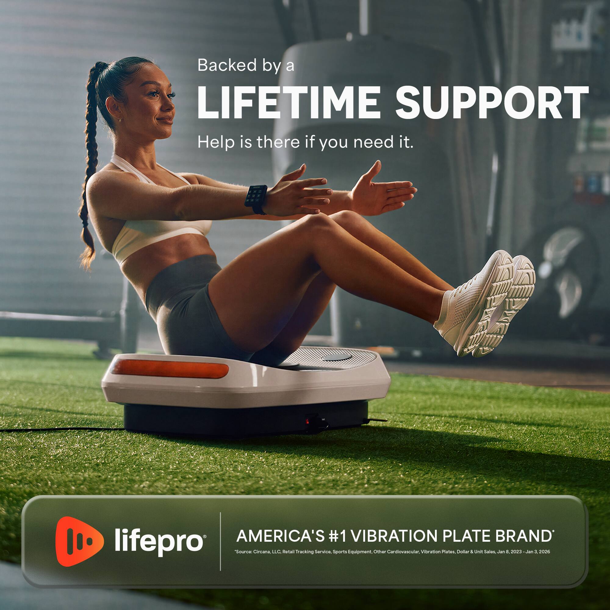 Backed by a LIFETIME SUPPORT  
Help is there if you need it.  

AMERICA'S #1 VIBRATION PLATE BRAND  
lifepro  
Source Circana LLC. Retail Tracking Service, Sports Equipment, Other Cardiovascular, Vibration Plates, Dollar Unit Sales, Jan 1, 2023 - Jan 3, 2026