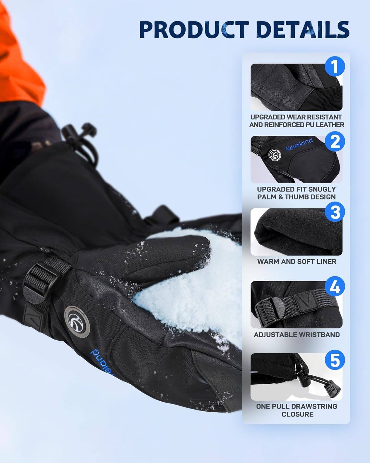 PRODUCT DETAILS

1. UPGRADED WEAR RESISTANT AND REINFORCED PU LEATHER

2. UPGRADED FIT SNUGLY PALM & THUMB DESIGN

3. WARM AND SOFT LINER

4. ADJUSTABLE WRISTBAND

5. ONE PULL DRAWSTRING CLOSURE