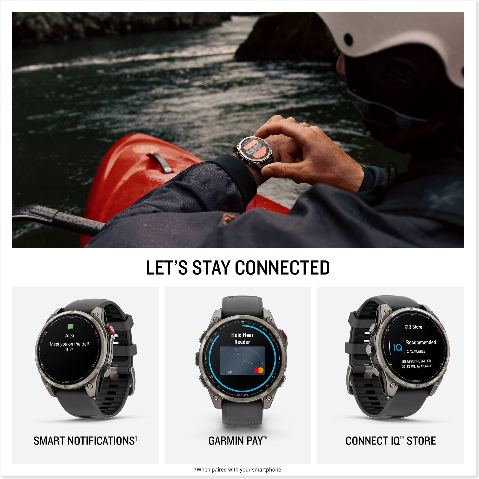 LET'S STAY CONNECTED

SMART NOTIFICATIONS¹  
Alex  
Meet you on the trail at 7?

GARMIN PAY™  
Hold Near Reader

CONNECT IQ™ STORE  
CIO Store  
Recommended  
2 AVAILABLE  
NO APPS INSTALLED  
2.0 MB AVAILABLE

¹When paired with your smartphone