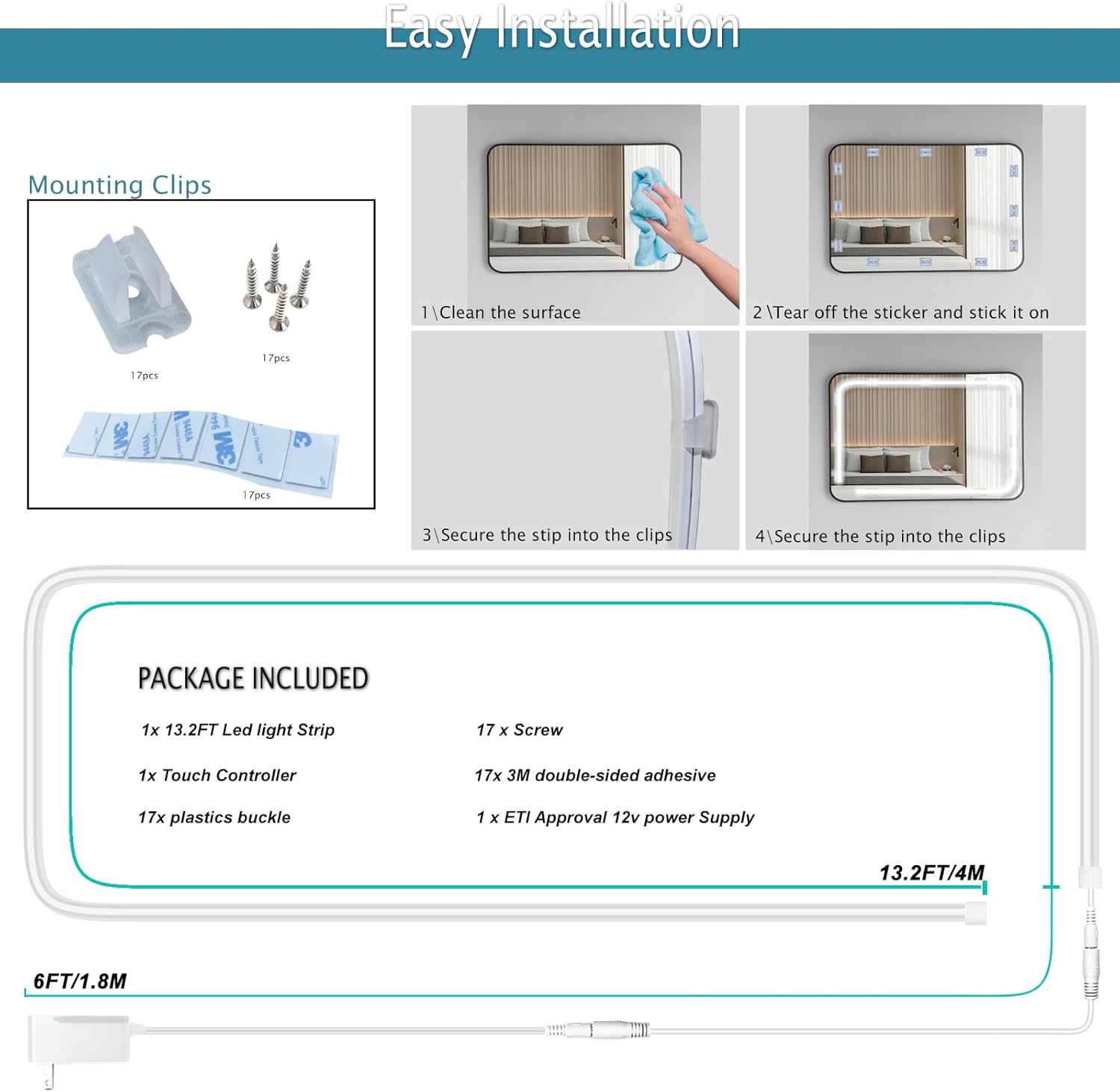 Easy Installation

Mounting Clips
17pcs
17pcs
17pcs

1. Clean the surface
2. Tear off the sticker and stick it on
3. Secure the strip into the clips
4. Secure the strip into the clips

PACKAGE INCLUDED
1x 13.2FT Led light Strip
1x Touch Controller
17x plastics buckle
17x Screw
17x 3M double-sided adhesive
1x ETI Approval 12v power Supply

13.2FT/4M
6FT/1.8M