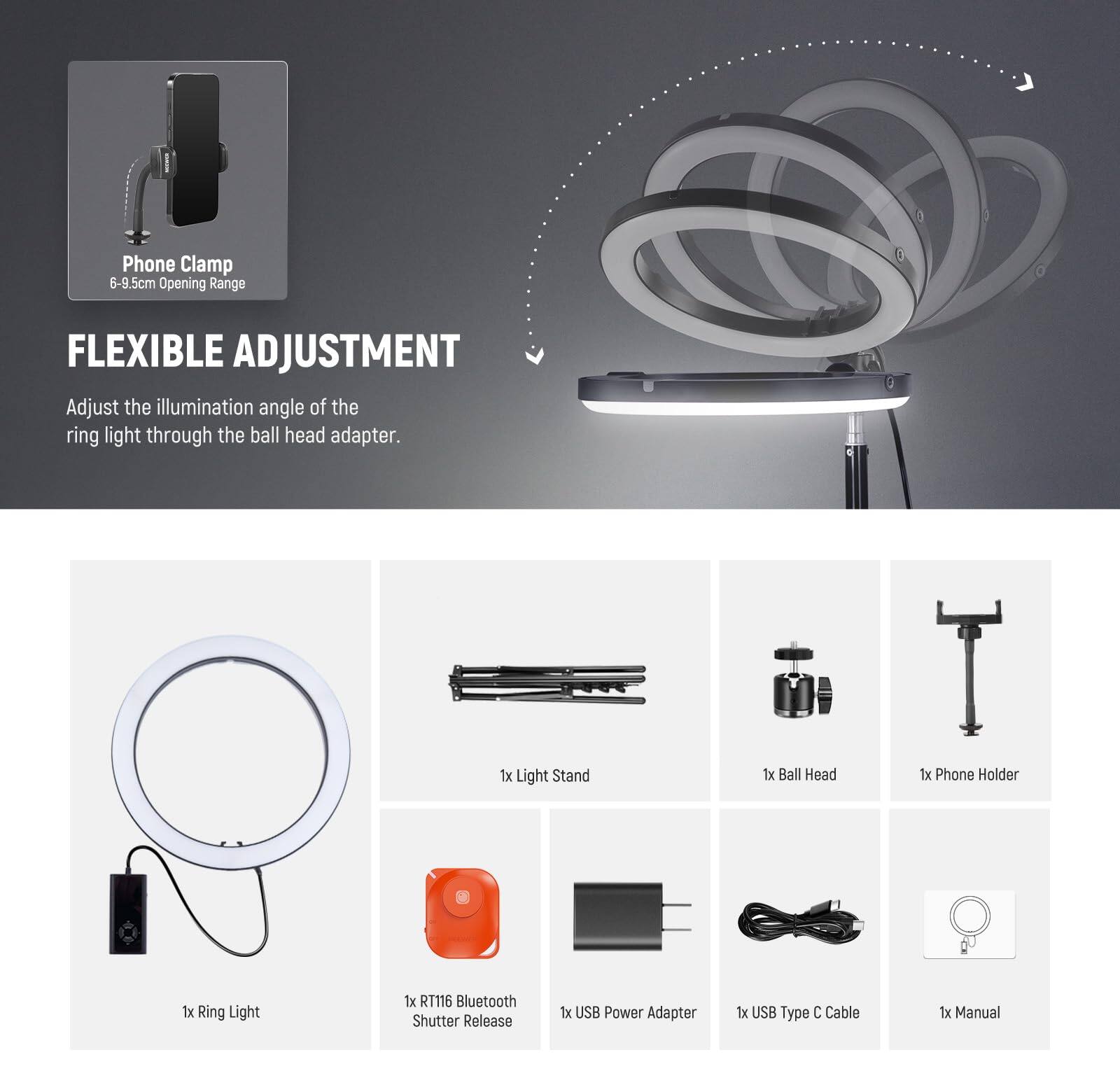 Phone Clamp 6-9.5cm Opening Range

FLEXIBLE ADJUSTMENT
Adjust the illumination angle of the ring light through the ball head adapter.

1x Light Stand
1x Ball Head
1x Phone Holder
1x Ring Light
1x RT116 Bluetooth Shutter Release
1x USB Power Adapter
1x USB Type C Cable
1x Manual