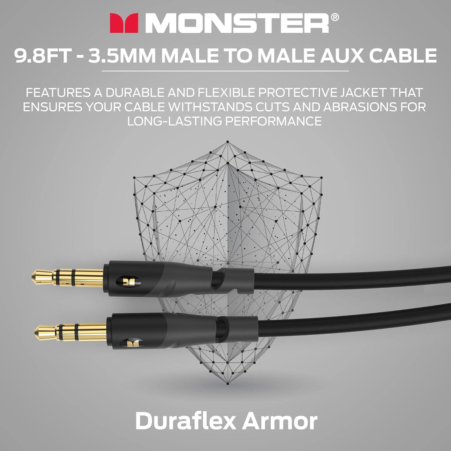 MONSTER® 9.8FT - 3.5MM MALE TO MALE AUX CABLE
FEATURES A DURABLE AND FLEXIBLE PROTECTIVE JACKET THAT ENSURES YOUR CABLE WITHSTANDS CUTS AND ABRASIONS FOR LONG-LASTING PERFORMANCE
Duraflex Armor