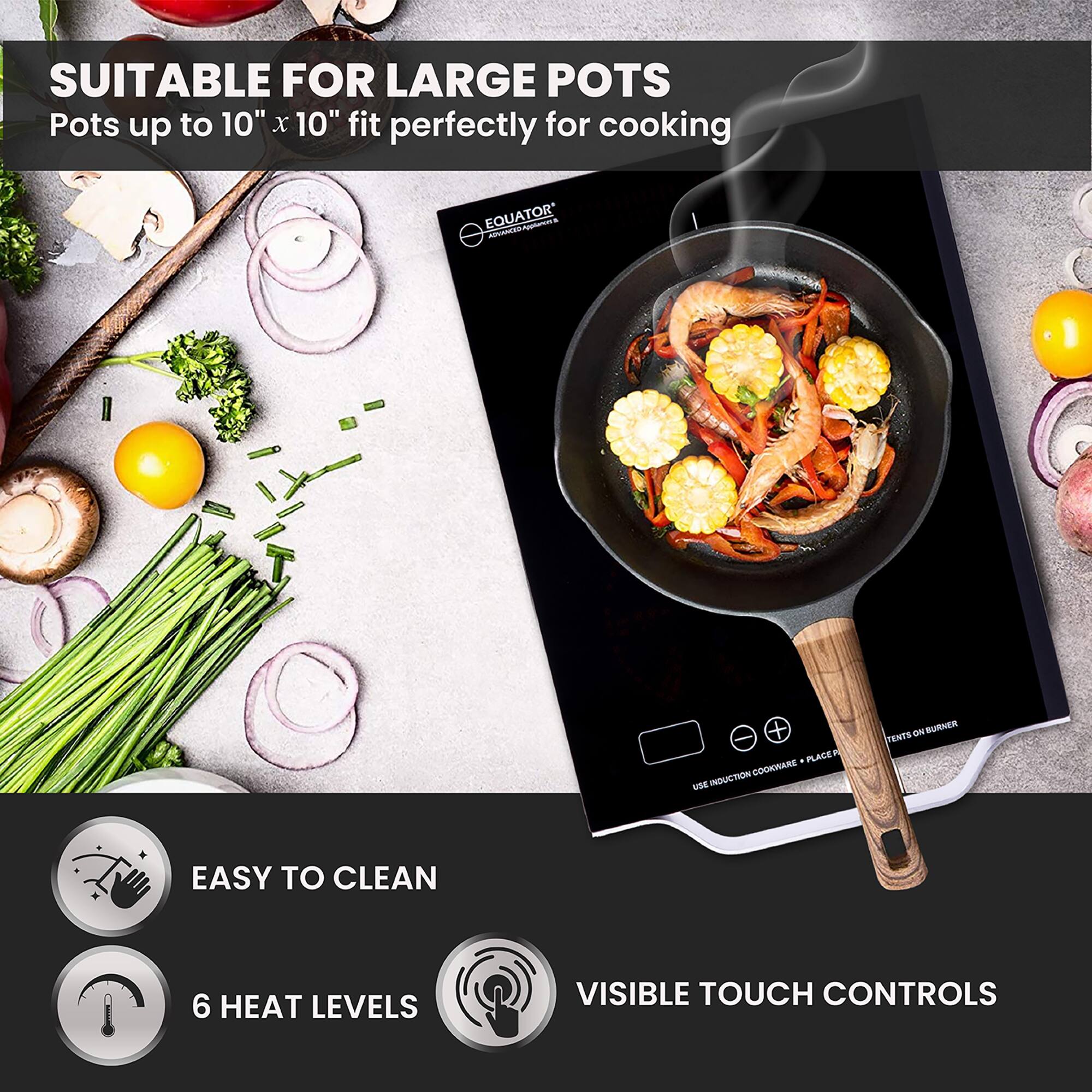 SUITABLE FOR LARGE POTS  
Pots up to 10" x 10" fit perfectly for cooking  

EASY TO CLEAN  
6 HEAT LEVELS  
VISIBLE TOUCH CONTROLS  

USE INDUCTION COOKWARE + PLACE ON SURFACE  
TENTS ON BURNER
