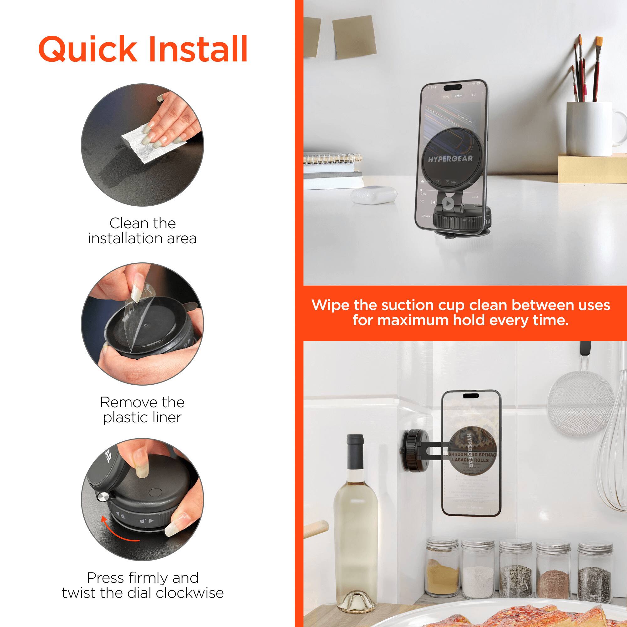 Quick Install | HYPERGEAR

- Clean the installation area
- Wipe the suction cup clean between uses for maximum hold every time
- Remove the plastic liner
- Press firmly and twist the dial clockwise