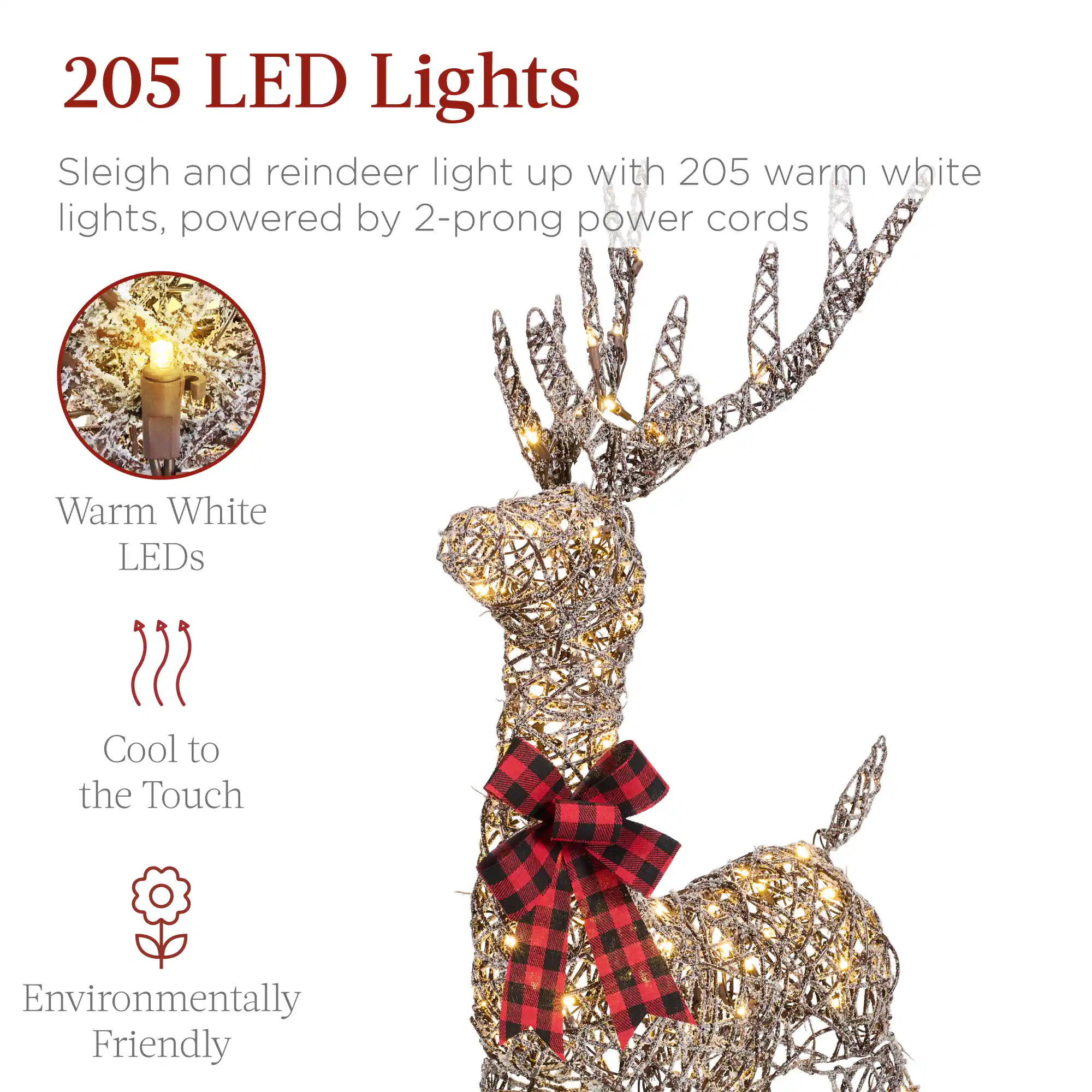 205 LED Lights

Sleigh and reindeer light up with 205 warm white lights, powered by 2-prong power cords

- Warm White LEDs
- Cool to the Touch
- Environmentally Friendly
