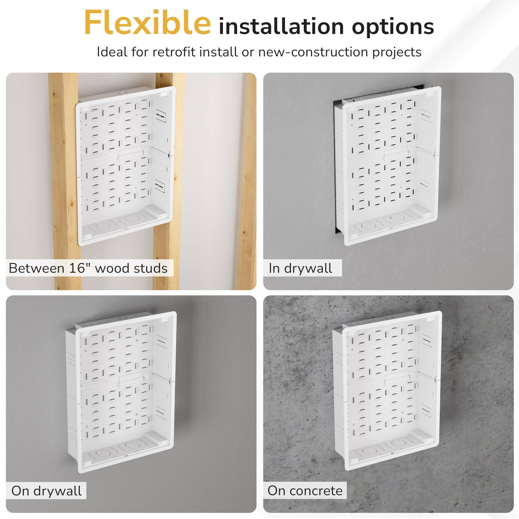 Flexible installation options  
Ideal for retrofit install or new-construction projects:  
- Between 16" wood studs  
- In drywall  
- On drywall  
- On concrete