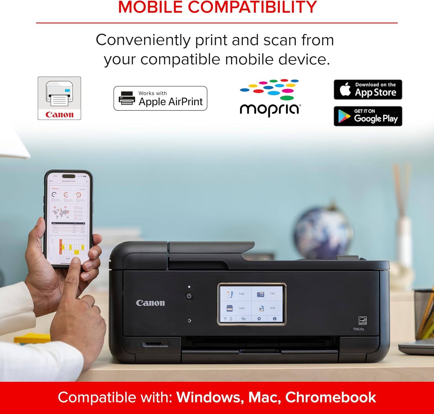 MOBILE COMPATIBILITY  
Conveniently print and scan from your compatible mobile device.  
Canon Works with Apple AirPrint mopria  
Download on the App Store  
GET IT ON Google Play  
Compatible with: Windows, Mac, Chromebook