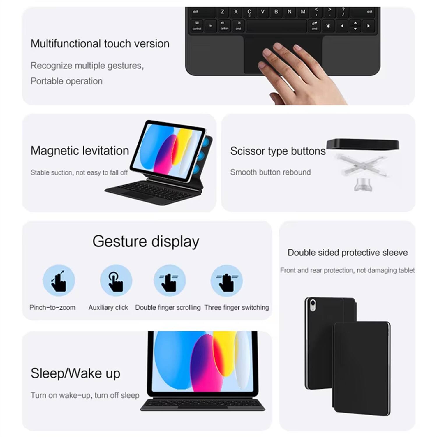 - Multifunctional touch version
  - Recognize multiple gestures
  - Portable operation

- Magnetic levitation
  - Stable suction, not easy to fall off

- Scissor type buttons
  - Smooth button rebound

- Gesture display
  - Pinch-to-zoom
  - Auxiliary click
  - Double finger scrolling
  - Three finger switching

- Double sided protective sleeve
  - Front and rear protection, not damaging tablet

- Sleep/Wake up
  - Turn on wake-up, turn off sleep