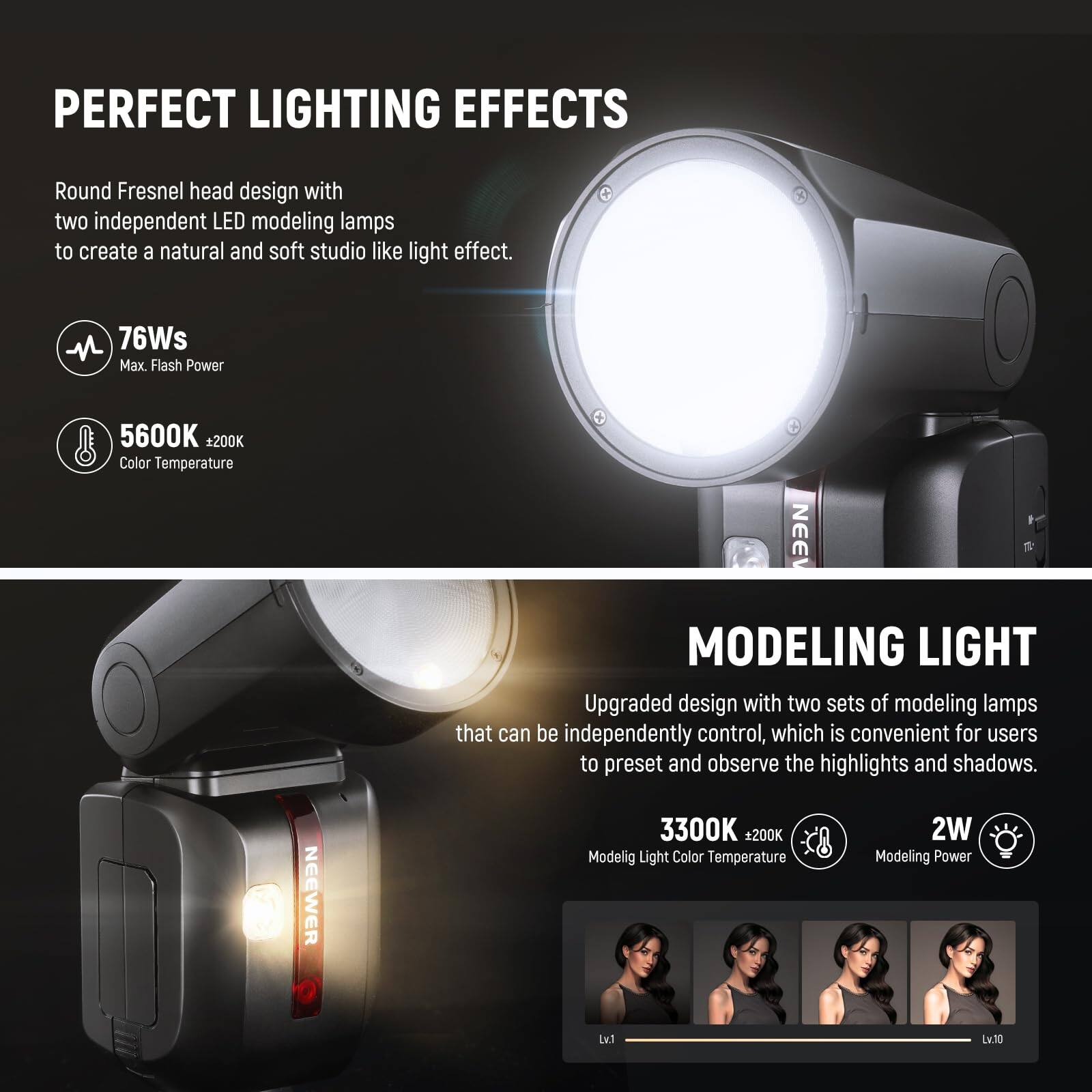PERFECT LIGHTING EFFECTS

Round Fresnel head design with two independent LED modeling lamps to create a natural and soft studio-like light effect.

- 76Ws Max. Flash Power
- 5600K +200K Color Temperature

MODELING LIGHT

Upgraded design with two sets of modeling lamps that can be independently controlled, which is convenient for users to preset and observe the highlights and shadows.

- 3300K +200K Modeling Light Color Temperature
- 2W Modeling Power
- Lv.1 to Lv.10