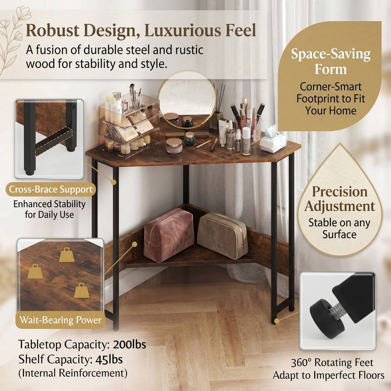 Robust Design, Luxurious Feel  
A fusion of durable steel and rustic wood for stability and style.  

Space-Saving Form  
Corner-Smart Footprint to Fit Your Home  

Cross-Brace Support  
Enhanced Stability for Daily Use  

Precision Adjustment  
Stable on any Surface  

Wait-Bearing Power  
Tabletop Capacity: 200lbs  
Shelf Capacity: 45lbs (Internal Reinforcement)  

360° Rotating Feet  
Adapt to Imperfect Floors
