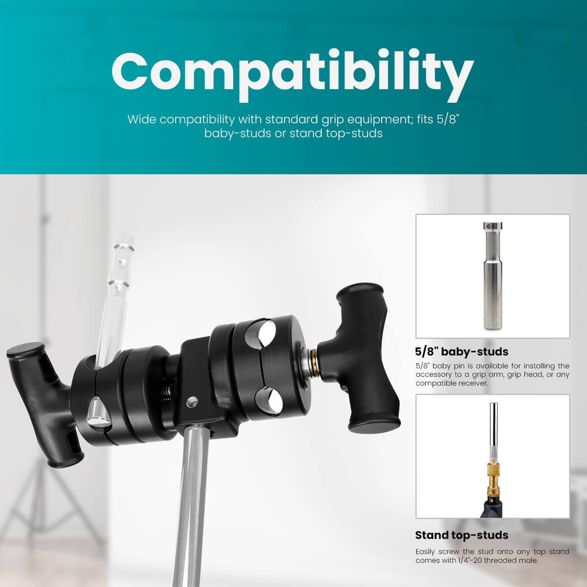 Compatibility  
Wide compatibility with standard grip equipment; fits 5/8" baby-studs or stand top-studs  

5/8" baby-studs  
5/8" baby pin is available for installing the accessory to a grip arm, grip head, or any compatible receiver.  

Stand top-studs  
Easily screw the stud onto any top stand comes with 1/4'-20 threaded male