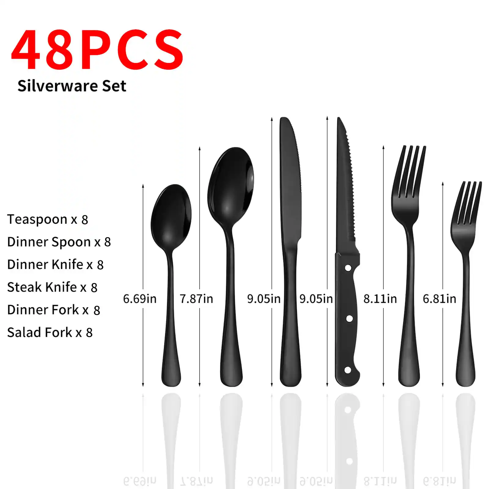 48PCS Silverware Set

- Teaspoon x 8
- Dinner Spoon x 8
- Dinner Knife x 8
- Steak Knife x 8
- Dinner Fork x 8
- Salad Fork x 8

Dimensions:
- Teaspoon: 6.69in
- Dinner Spoon: 7.87in
- Dinner Knife: 9.05in
- Steak Knife: 9.05in
- Dinner Fork: 8.11in
- Salad Fork: 6.81in