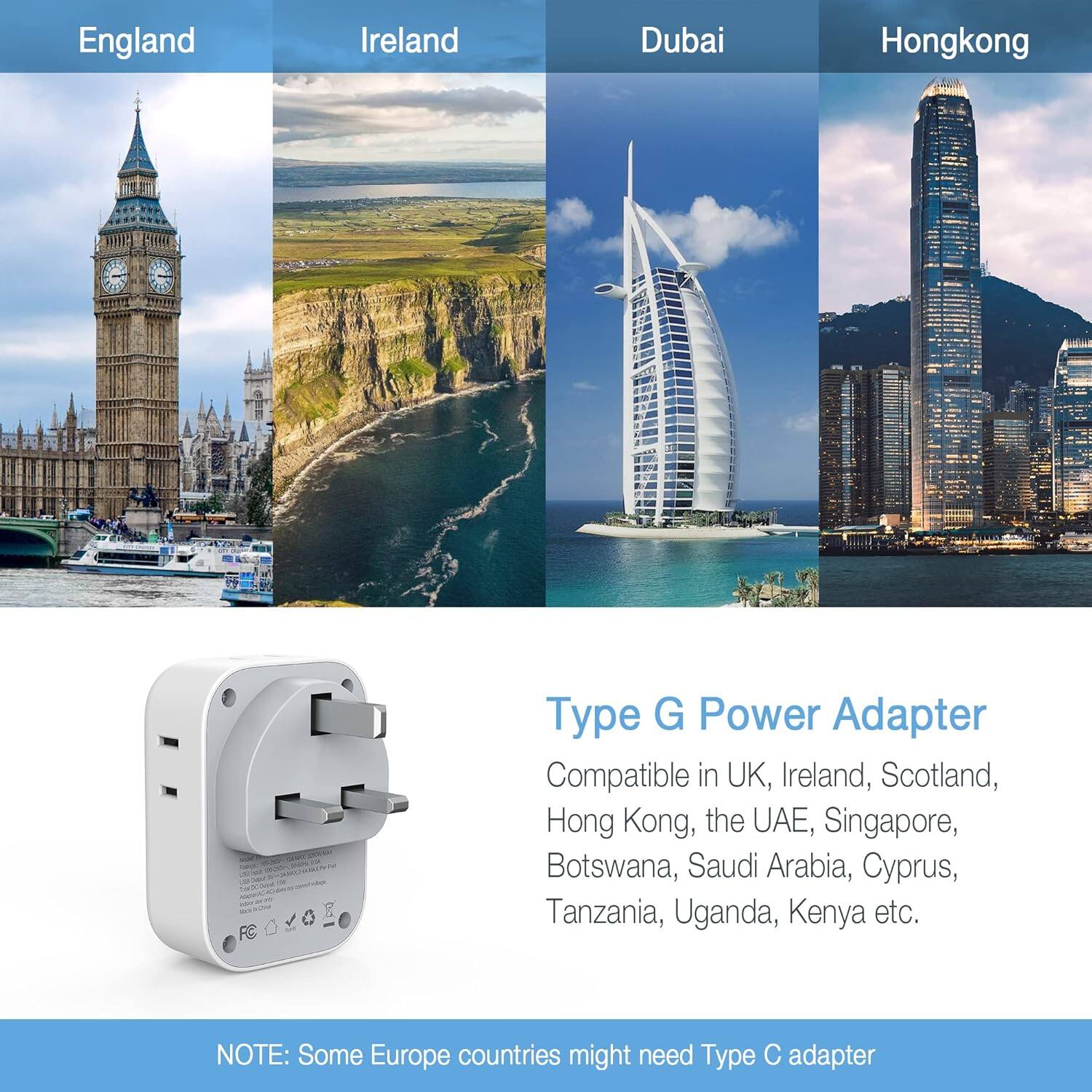 England Ireland Dubai Hongkong

Type G Power Adapter

Compatible in UK, Ireland, Scotland, Hong Kong, the UAE, Singapore, Botswana, Saudi Arabia, Cyprus, Tanzania, Uganda, Kenya etc.

NOTE: Some Europe countries might need Type C adapter