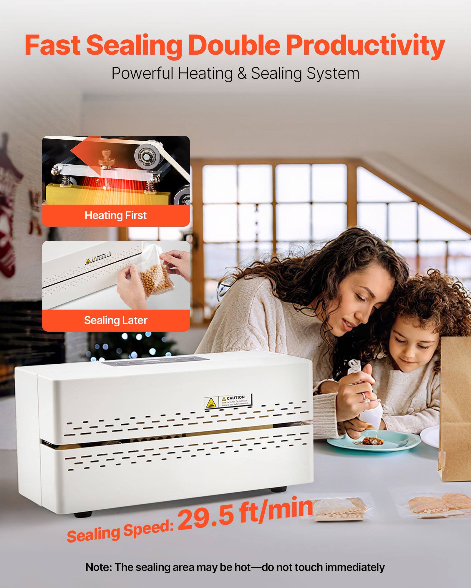 Fast Sealing Double Productivity  
Powerful Heating & Sealing System  

Heating First  
Sealing Later  

A CAUTION  

Sealing Speed: 29.5 ft/min  

Note: The sealing area may be hot—do not touch immediately