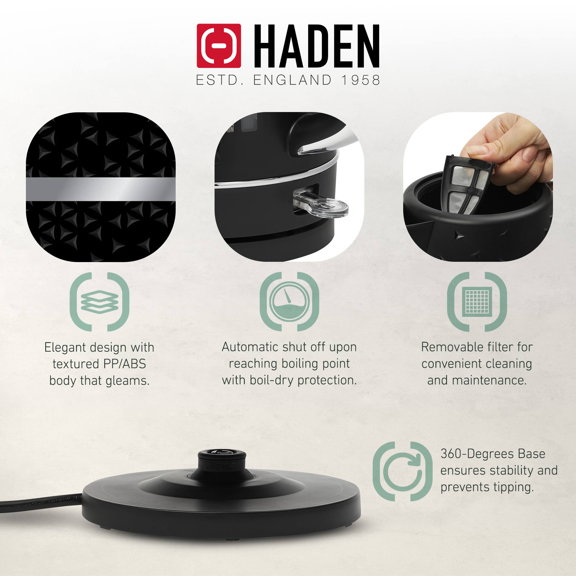 HADEN  
ESTD. ENGLAND 1958  

- Elegant design with textured PP/ABS body that gleams.  
- Automatic shut off upon reaching boiling point with boil-dry protection.  
- Removable filter for convenient cleaning and maintenance.  
- 360-Degrees Base ensures stability and prevents tipping.