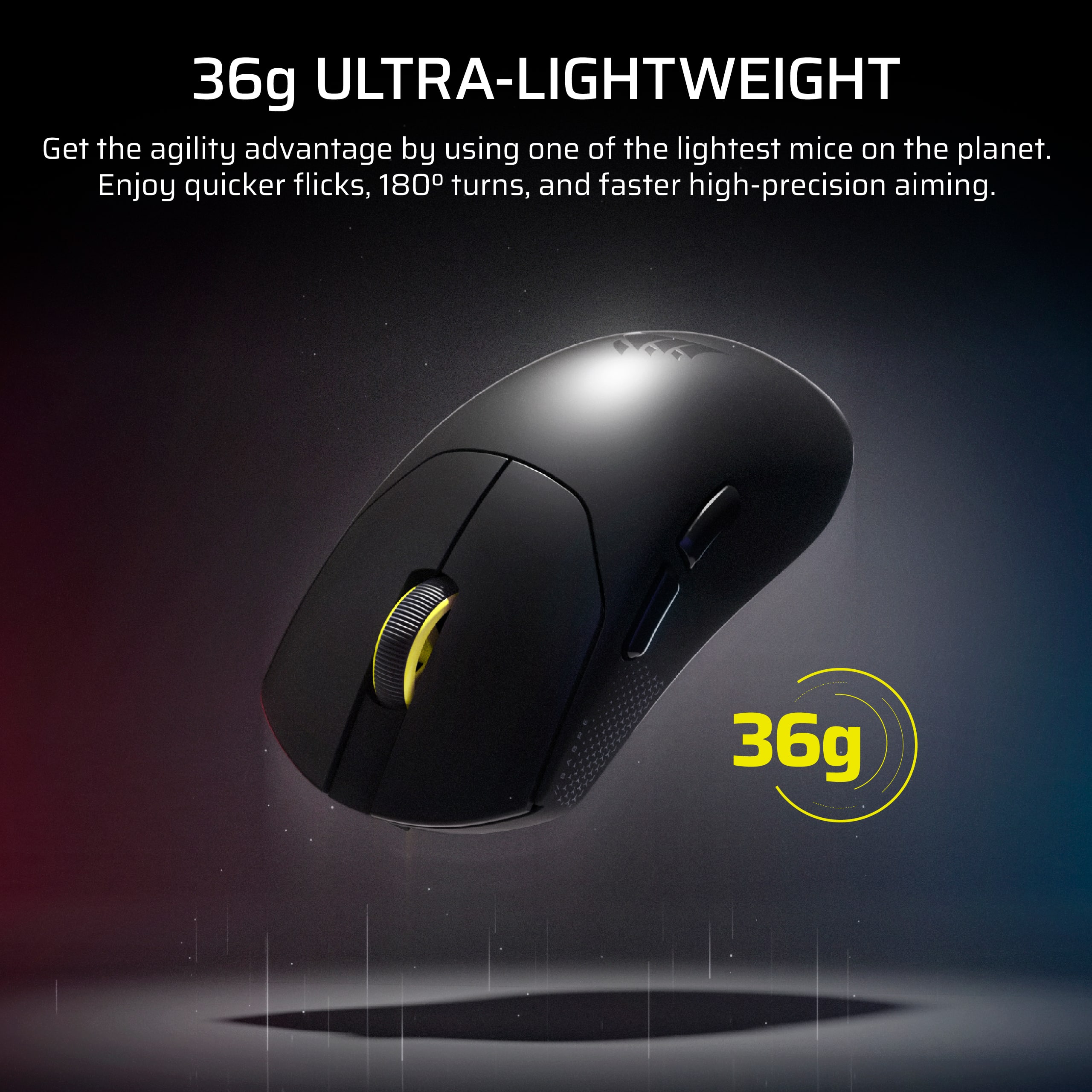 36g ULTRA-LIGHTWEIGHT
Get the agility advantage by using one of the lightest mice on the planet. Enjoy quicker flicks, 180° turns, and faster high-precision aiming.
36g