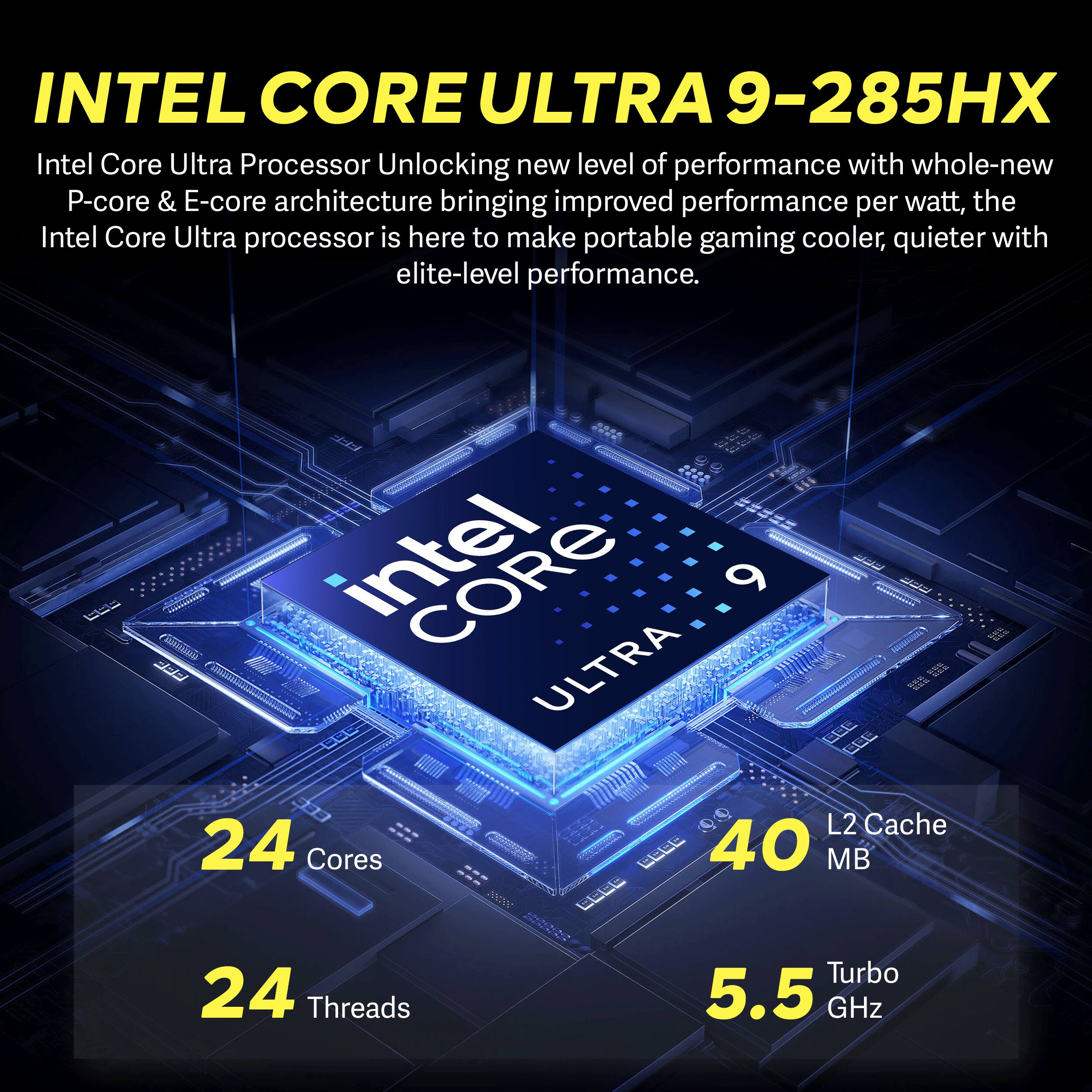 INTEL CORE ULTRA 9-285HX  
Intel Core Ultra Processor Unlocking new level of performance with whole-new P-core & E-core architecture bringing improved performance per watt, the Intel Core Ultra processor is here to make portable gaming cooler, quieter with elite-level performance.

intel CORE 6 ULTRA  
L2 Cache 40 MB  
24 Cores  
24 Threads  
Turbo 5.5 GHz