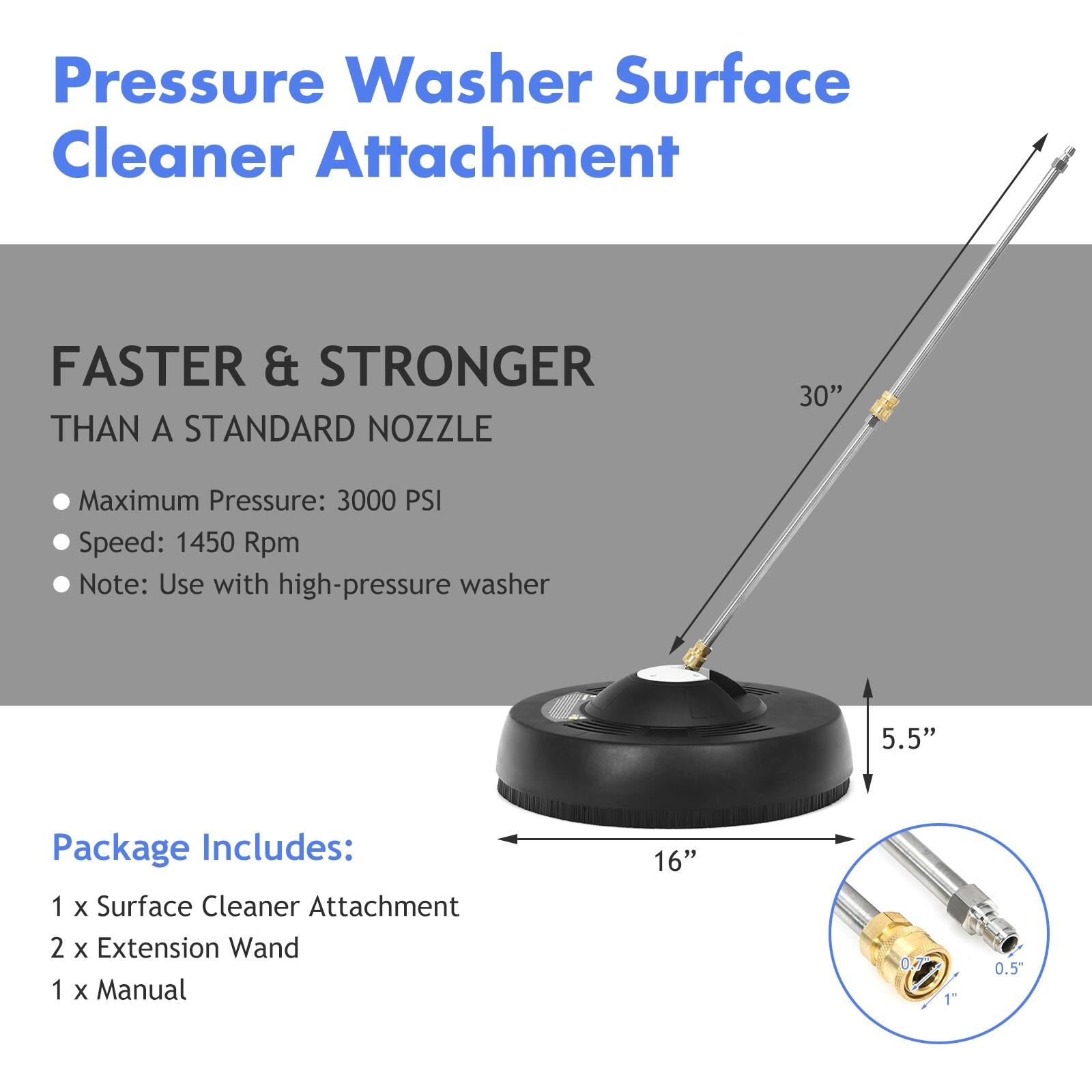Pressure Washer Surface Cleaner Attachment
FASTER & STRONGER THAN A STANDARD NOZZLE
Maximum Pressure: 3000 PSI
Speed: 1450 Rpm
Note: Use with high-pressure washer
Package Includes:
1 X Surface Cleaner Attachment
2 X Extension Wand
1 X Manual
16"
5.5"
1"
0.5"