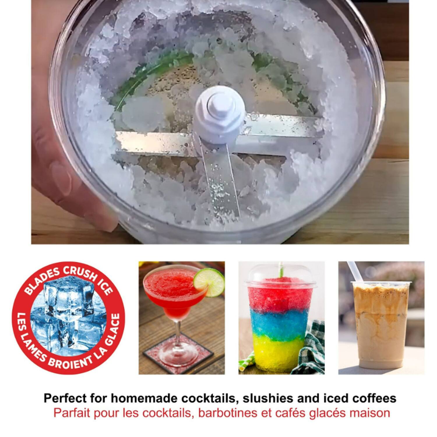 BLADES CRUSH ICE  
LES LAMES BROIENT LA GLACE  

Perfect for homemade cocktails, slushies and iced coffees  
Parfait pour les cocktails, barbotines et cafés glacés maison