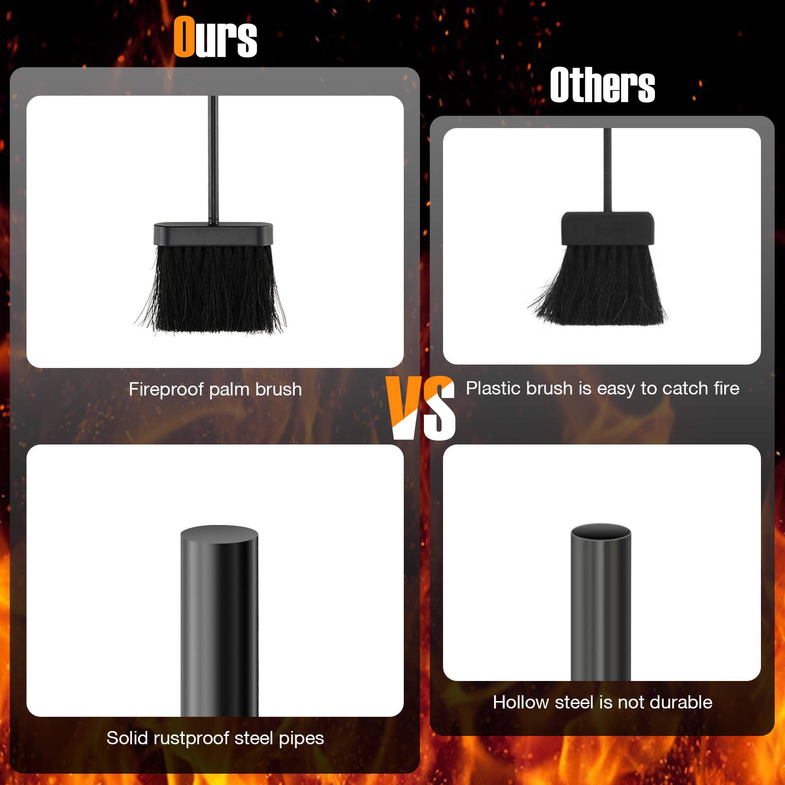 Ours: Fireproof palm brush, Solid rustproof steel pipes

Others: Plastic brush is easy to catch fire, Hollow steel is not durable