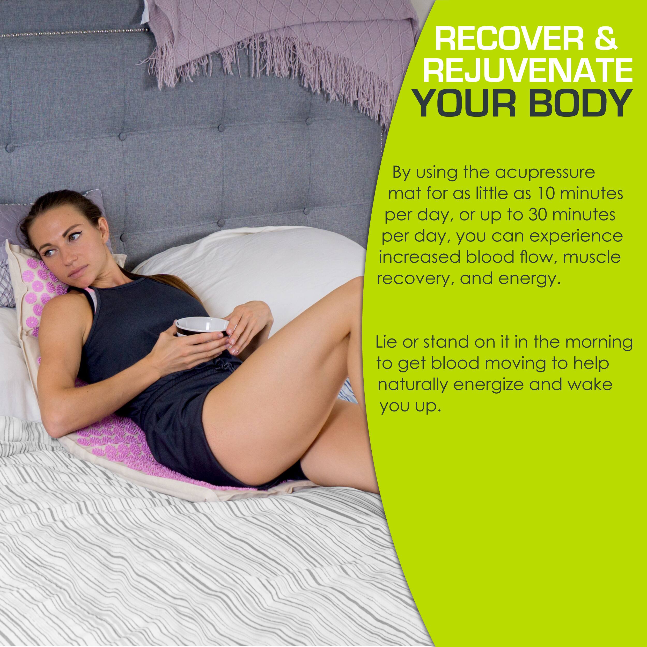 RECOVER & REJUVENATE YOUR BODY

By using the acupressure mat for as little as 10 minutes per day, or up to 30 minutes per day, you can experience increased blood flow, muscle recovery, and energy.

Lie or stand on it in the morning to get blood moving to help naturally energize and wake you up.