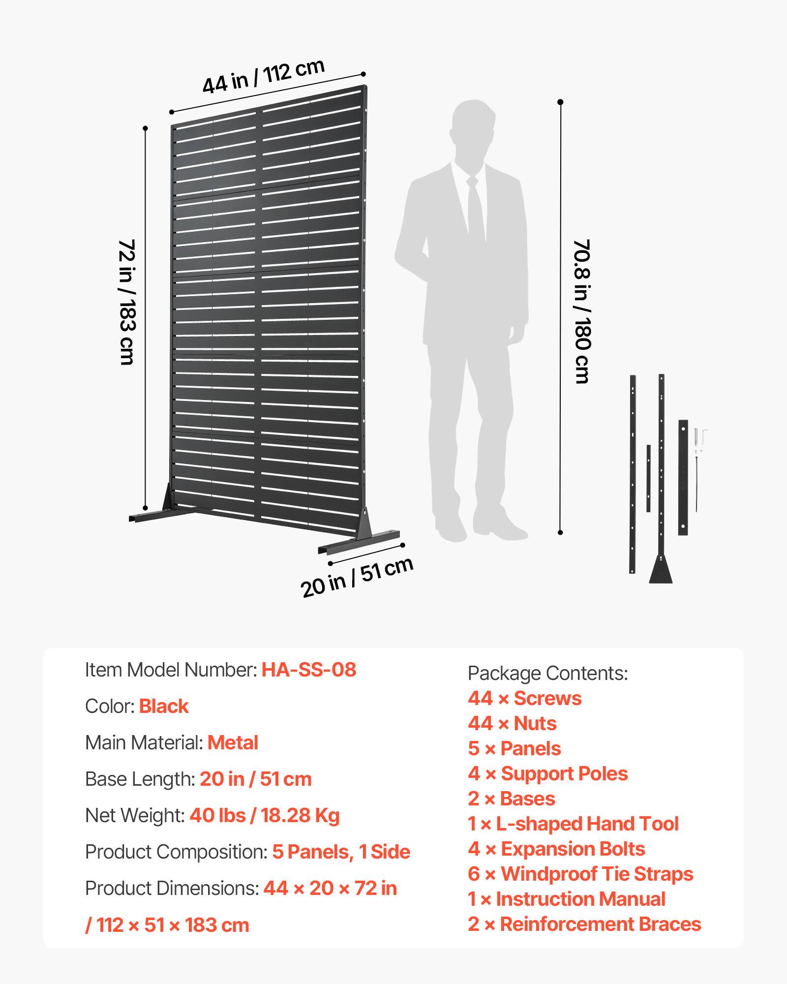 I 112 cm 44 in 72 in 72 in / 183 cm 70.8 in / 180 cm 51 cm 20 in

Item Model Number: HA-SS-08  
Color: Black  
Main Material: Metal  
Base Length: 20 in / 51 cm  
Net Weight: 40 lbs / 18.28 Kg  
Product Composition: 5 Panels, 1 Side  
Product Dimensions: 44 x 20 x 72 in / 112 x 51 x 183 cm  

Package Contents:  
44 x Screws  
44 x Nuts  
5 x Panels  
4 x Support Poles  
2 x Bases  
1 x L-shaped Hand Tool  
4 x Expansion Bolts  
6 x Windproof Tie Straps  
1 x Instruction Manual  
2 x Reinforcement Braces
