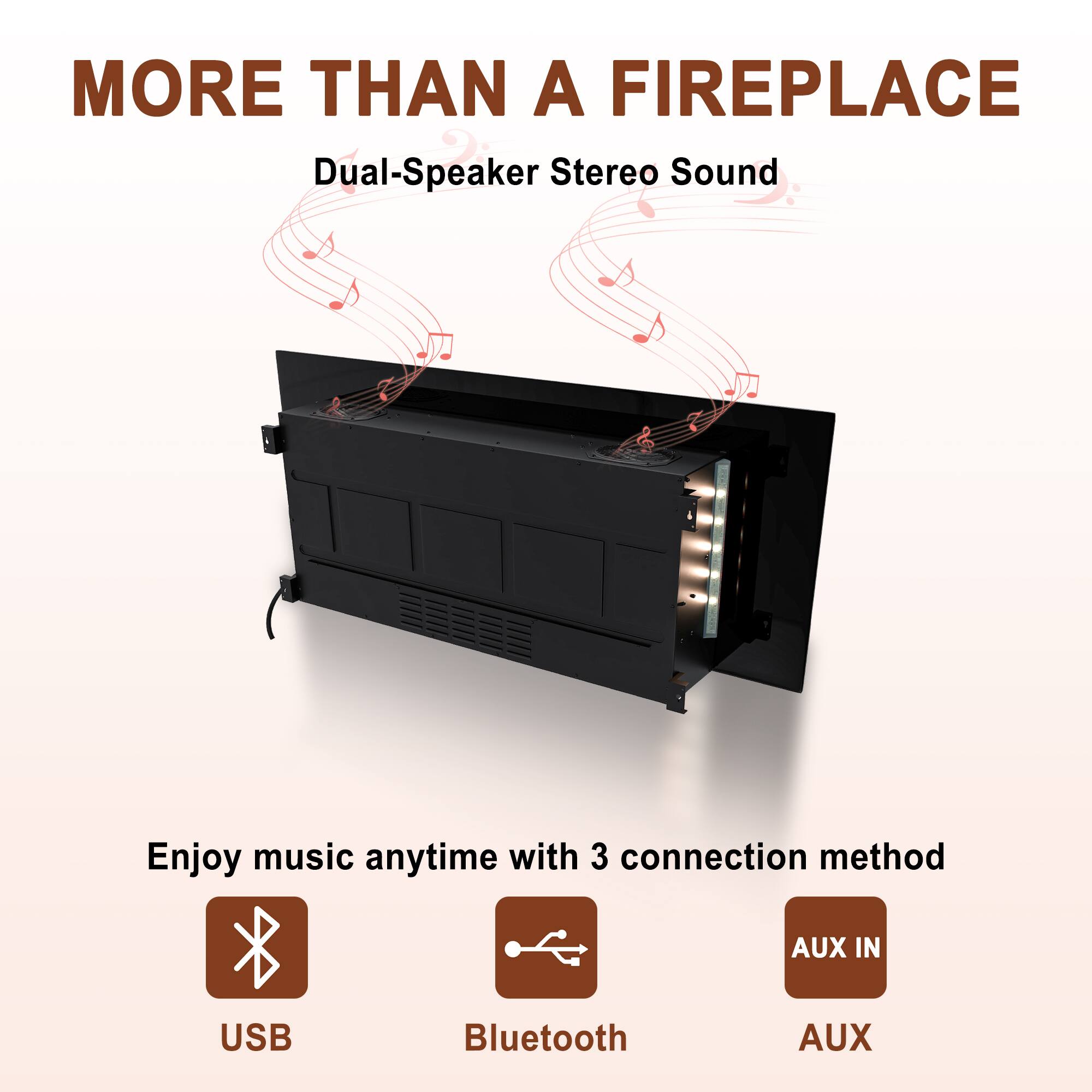 MORE THAN A FIREPLACE

Dual-Speaker Stereo Sound

Enjoy music anytime with 3 connection methods:
- USB
- Bluetooth
- AUX IN