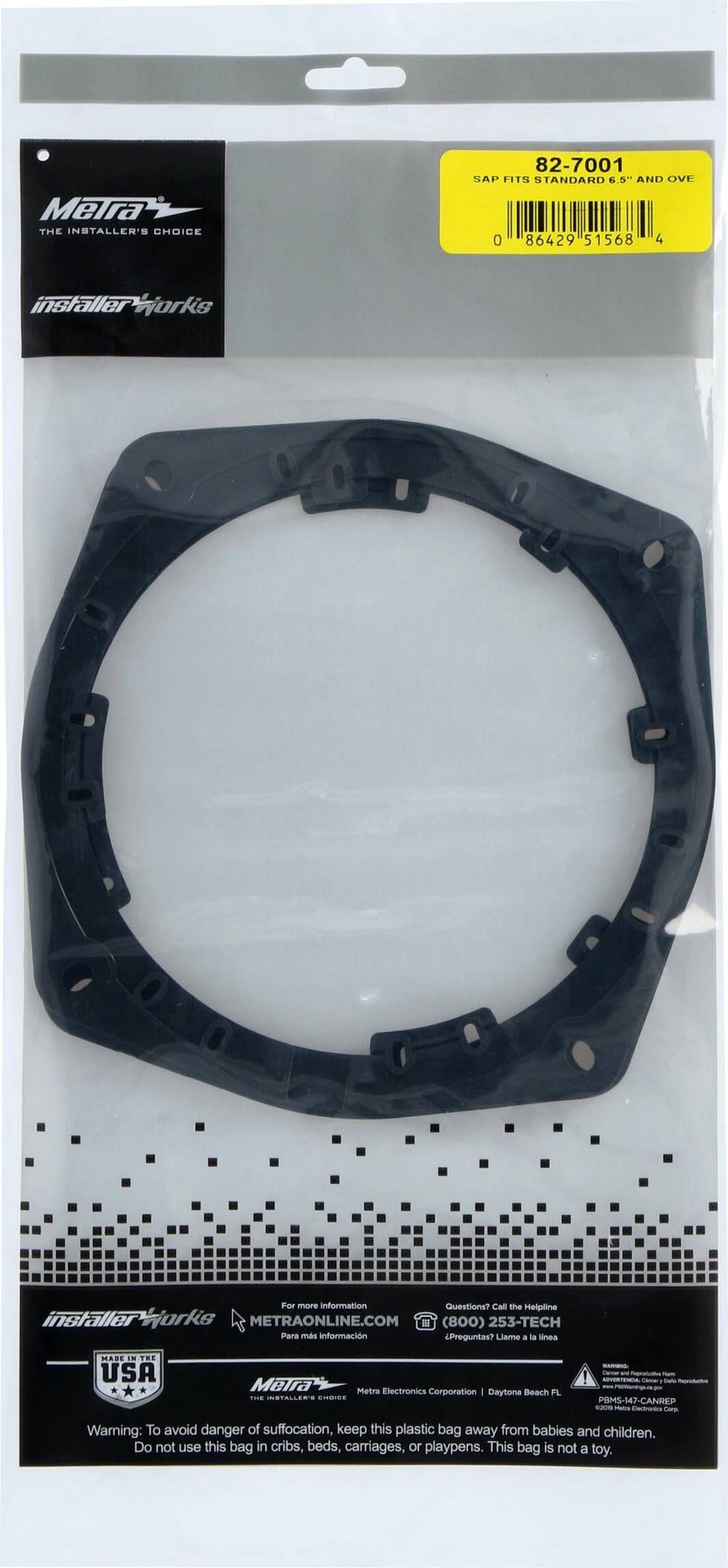 Meira  
THE INSTALLER'S CHOICE  
82-7001  
SAP F11N STANDARD 6.5" AND OVE  
0 86429 51568 4  

Installer Works  

For more information Questions? Call the Helpline  
METRAONLINE.COM (800) 253-TECH  

Para más información Preguntas? Llame a la línea  
(800) 253-TECH  

MADE IN THE USA  
Meira Metra Electronics Corporation - Daytona Beach FL  

Warning: To avoid danger of suffocation, keep this plastic bag away from babies and children. Do not use this bag in cribs, beds, carriages, or playpens. This bag is not a toy.