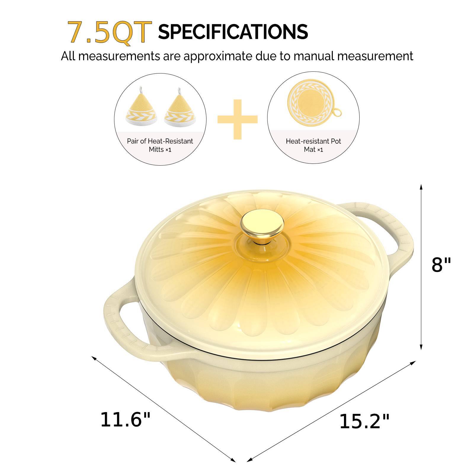 7.5QT SPECIFICATIONS  
All measurements are approximate due to manual measurement  
+ Pair of Heat-Resistant Mitts x1  
+ Heat-resistant Pot Mat x1  
8"  
11.6"  
15.2"