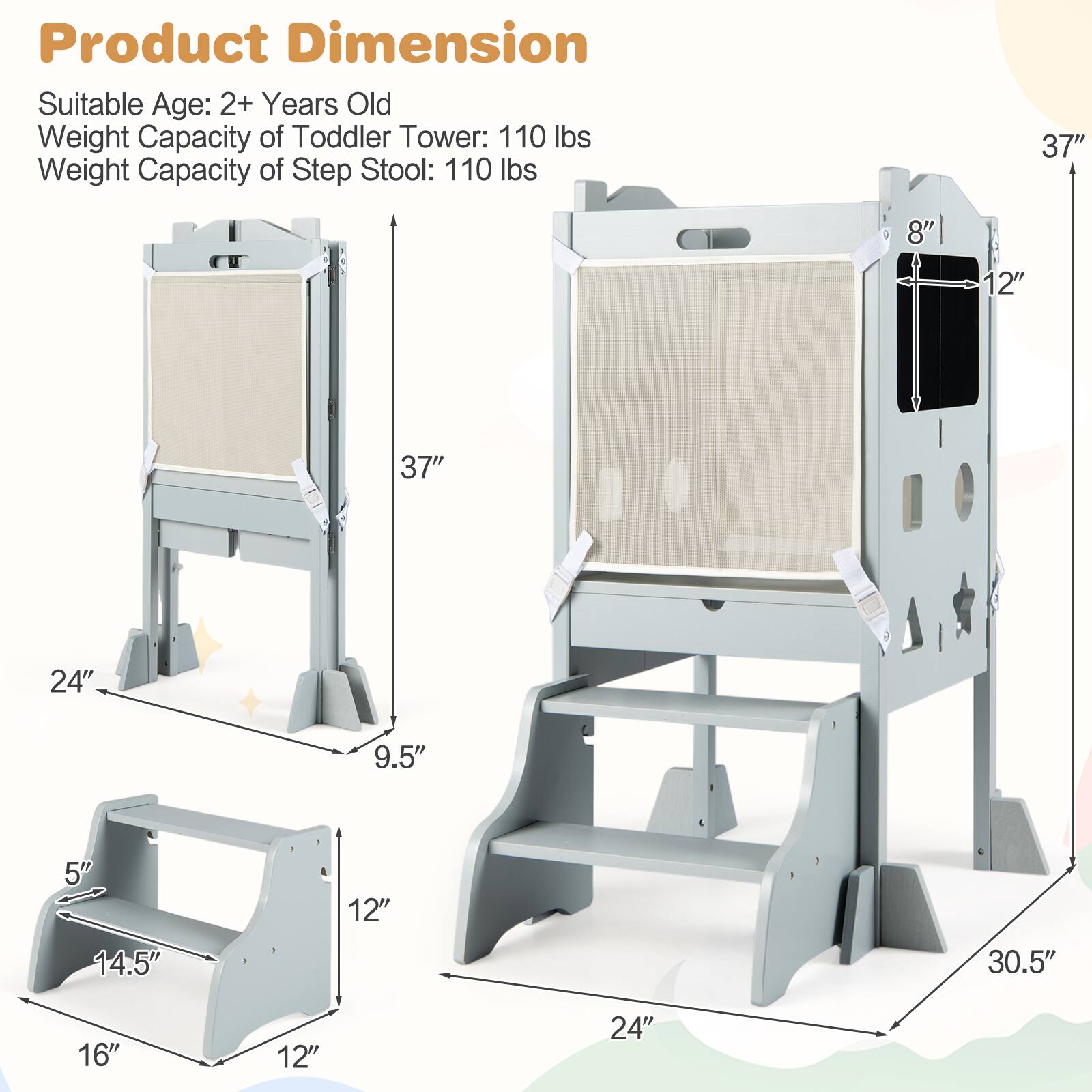Product Dimension  
Suitable Age: 2+ Years Old  
Weight Capacity of Toddler Tower: 110 lbs  
Weight Capacity of Step Stool: 110 lbs  

37"  
8"  
12"  
37"  
24"  
9.5"  
5"  
14.5"  
12"  
30.5"  
16"  
12"  
24"