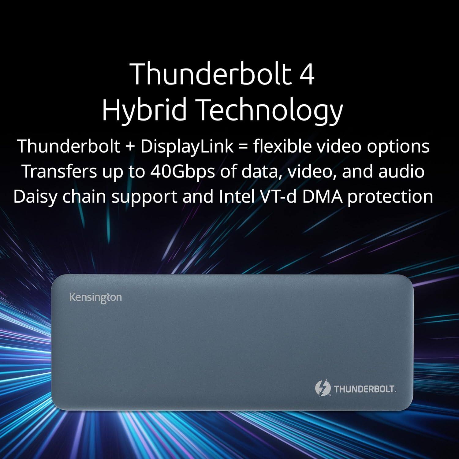 Thunderbolt 4 Hybrid Technology

Thunderbolt + DisplayLink = flexible video options

Transfers up to 40Gbps of data, video, and audio

Daisy chain support and Intel VT-d DMA protection

Kensington

THUNDERBOLT.
